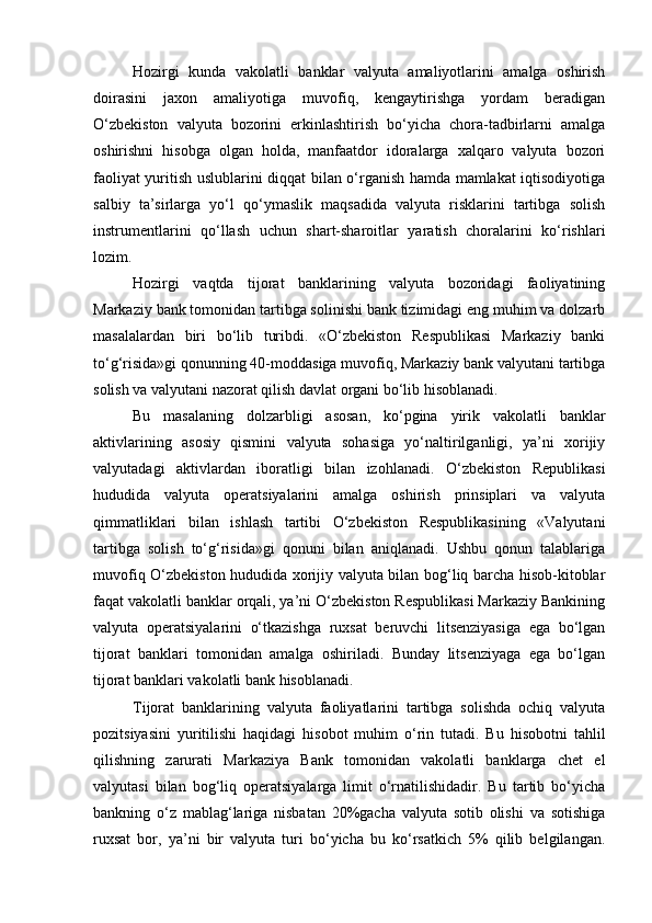 Hozirgi   kunda   vakolatli   banklar   valyuta   amaliyotlarini   amalga   oshirish
doirasini   jaxon   amaliyotiga   muvofiq,   kengaytirishga   yordam   beradigan
O‘zbekiston   valyuta   bozorini   erkinlashtirish   bo‘yicha   chora-tadbirlarni   amalga
oshirishni   hisobga   olgan   holda,   manfaatdor   idoralarga   xalqaro   valyuta   bozori
faoliyat yuritish uslublarini diqqat bilan o‘rganish hamda mamlakat iqtisodiyotiga
salbiy   ta’sirlarga   yo‘l   qo‘ymaslik   maqsadida   valyuta   risklarini   tartibga   solish
instrumentlarini   qo‘llash   uchun   shart-sharoitlar   yaratish   choralarini   ko‘rishlari
lozim.
Hozirgi   vaqtda   tijorat   banklarining   valyuta   bozoridagi   faoliyatining
Markaziy bank tomonidan tartibga solinishi bank tizimidagi eng muhim va dolzarb
masalalardan   biri   bo‘lib   turibdi.   «O‘zbekiston   Respublikasi   Markaziy   banki
to‘g‘risida»gi qonunning 40-moddasiga muvofiq, Markaziy bank valyutani tartibga
solish va valyutani nazorat qilish davlat organi bo‘lib hisoblanadi.
Bu   masalaning   dolzarbligi   asosan,   ko‘pgina   yirik   vakolatli   banklar
aktivlarining   asosiy   qismini   valyuta   sohasiga   yo‘naltirilganligi,   ya’ni   xorijiy
valyutadagi   aktivlardan   iboratligi   bilan   izohlanadi.   O‘zbekiston   Republikasi
hududida   valyuta   operatsiyalarini   amalga   oshirish   prinsiplari   va   valyuta
qimmatliklari   bilan   ishlash   tartibi   O‘zbekiston   Respublikasining   «Valyutani
tartibga   solish   to‘g‘risida»gi   qonuni   bilan   aniqlanadi.   Ushbu   qonun   talablariga
muvofiq O‘zbekiston hududida xorijiy valyuta bilan bog‘liq barcha hisob-kitoblar
faqat vakolatli banklar orqali, ya’ni O‘zbekiston Respublikasi Markaziy Bankining
valyuta   operatsiyalarini   o‘tkazishga   ruxsat   beruvchi   litsenziyasiga   ega   bo‘lgan
tijorat   banklari   tomonidan   amalga   oshiriladi.   Bunday   litsenziyaga   ega   bo‘lgan
tijorat banklari vakolatli bank hisoblanadi.
Tijorat   banklarining   valyuta   faoliyatlarini   tartibga   solishda   ochiq   valyuta
pozitsiyasini   yuritilishi   haqidagi   hisobot   muhim   o‘rin   tutadi.   Bu   hisobotni   tahlil
qilishning   zarurati   Markaziya   Bank   tomonidan   vakolatli   banklarga   chet   el
valyutasi   bilan   bog‘liq   operatsiyalarga   limit   o‘rnatilishidadir.   Bu   tartib   bo‘yicha
bankning   o‘z   mablag‘lariga   nisbatan   20%gacha   valyuta   sotib   olishi   va   sotishiga
ruxsat   bor,   ya’ni   bir   valyuta   turi   bo‘yicha   bu   ko‘rsatkich   5%   qilib   belgilangan. 