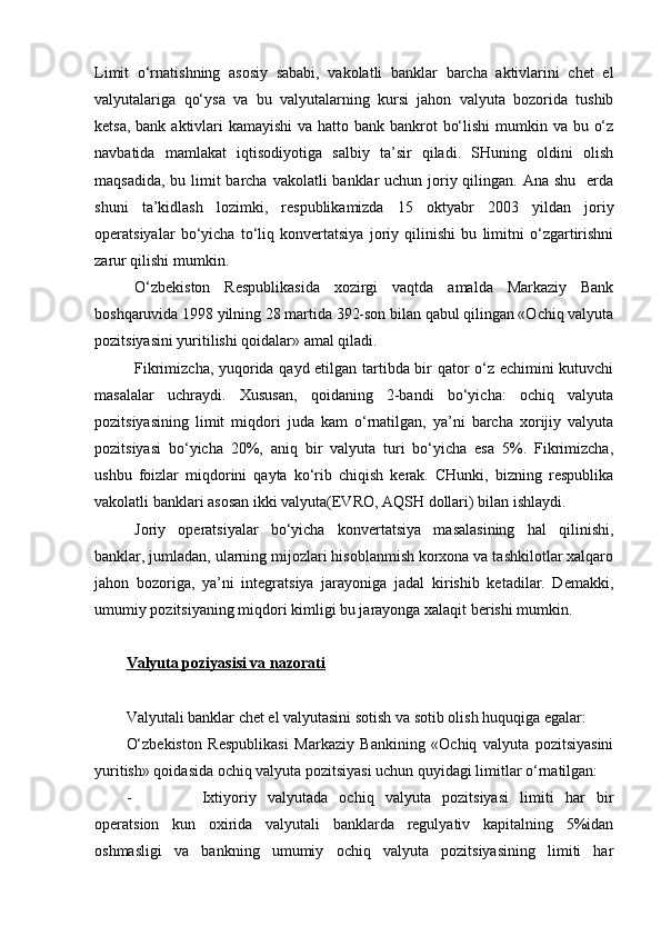 Limit   o‘rnatishning   asosiy   sababi,   vakolatli   banklar   barcha   aktivlarini   chet   el
valyutalariga   qo‘ysa   va   bu   valyutalarning   kursi   jahon   valyuta   bozorida   tushib
ketsa, bank aktivlari  kamayishi  va hatto bank bankrot  bo‘lishi  mumkin va bu o‘z
navbatida   mamlakat   iqtisodiyotiga   salbiy   ta’sir   qiladi.   SHuning   oldini   olish
maqsadida, bu limit  barcha vakolatli  banklar uchun joriy qilingan. Ana shu   erda
shuni   ta’kidlash   lozimki,   respublikamizda   15   oktyabr   2003   yildan   joriy
operatsiyalar   bo‘yicha   to‘liq   konvertatsiya   joriy   qilinishi   bu   limitni   o‘zgartirishni
zarur qilishi mumkin. 
O‘zbekiston   Respublikasida   xozirgi   vaqtda   amalda   Markaziy   Bank
boshqaruvida 1998 yilning 28 martida 392-son bilan qabul qilingan «Ochiq valyuta
pozitsiyasini yuritilishi qoidalar» amal qiladi.
Fikrimizcha, yuqorida qayd etilgan tartibda bir qator o‘z echimini kutuvchi
masalalar   uchraydi.   Xususan,   qoidaning   2-bandi   bo‘yicha:   ochiq   valyuta
pozitsiyasining   limit   miqdori   juda   kam   o‘rnatilgan,   ya’ni   barcha   xorijiy   valyuta
pozitsiyasi   bo‘yicha   20%,   aniq   bir   valyuta   turi   bo‘yicha   esa   5%.   Fikrimizcha,
ushbu   foizlar   miqdorini   qayta   ko‘rib   chiqish   kerak.   CHunki,   bizning   respublika
vakolatli banklari asosan ikki valyuta(EVRO, AQSH dollari) bilan ishlaydi.
Joriy   operatsiyalar   bo‘yicha   konvertatsiya   masalasining   hal   qilinishi,
banklar, jumladan, ularning mijozlari hisoblanmish korxona va tashkilotlar xalqaro
jahon   bozoriga,   ya’ni   integratsiya   jarayoniga   jadal   kirishib   ketadilar.   Demakki,
umumiy pozitsiyaning miqdori kimligi bu jarayonga xalaqit berishi mumkin. 
Valyuta poziyasisi va nazorati
Valyutali banklar chet el valyutasini sotish va sotib olish huquqiga egalar:
O‘zbekiston   Respublikasi   Markaziy   Bankining   «Ochiq   valyuta   pozitsiyasini
yuritish» qoidasida ochiq valyuta pozitsiyasi uchun quyidagi limitlar o‘rnatilgan:
- Ixtiyoriy   valyutada   ochiq   valyuta   pozitsiyasi   limiti   har   bir
operatsion   kun   oxirida   valyutali   banklarda   regulyativ   kapitalning   5%idan
oshmasligi   va   bankning   umumiy   ochiq   valyuta   pozitsiyasining   limiti   har 