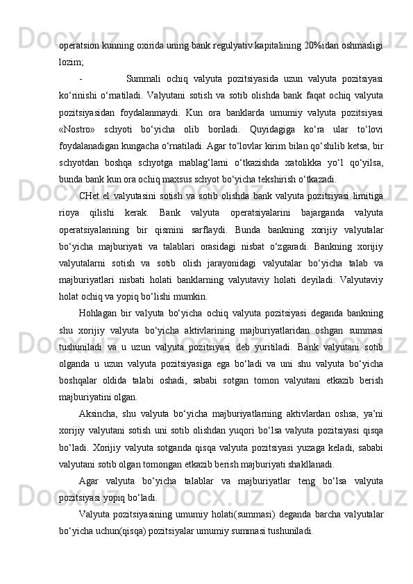 operatsion kunning oxirida uning bank regulyativ kapitalining 20%idan oshmasligi
lozim;
- Summali   ochiq   valyuta   pozitsiyasida   uzun   valyuta   pozitsiyasi
ko‘rinishi   o‘rnatiladi.   Valyutani   sotish   va   sotib   olishda   bank   faqat   ochiq   valyuta
pozitsiyasidan   foydalanmaydi.   Kun   ora   banklarda   umumiy   valyuta   pozitsiyasi
«Nostro»   schyoti   bo‘yicha   olib   boriladi.   Quyidagiga   ko‘ra   ular   to‘lovi
foydalanadigan kungacha o‘rnatiladi. Agar to‘lovlar kirim bilan qo‘shilib ketsa, bir
schyotdan   boshqa   schyotga   mablag‘larni   o‘tkazishda   xatolikka   yo‘l   qo‘yilsa,
bunda bank kun ora ochiq maxsus schyot bo‘yicha tekshirish o‘tkazadi.
CHet   el   valyutasini   sotish   va   sotib   olishda   bank   valyuta   pozitsiyasi   limitiga
rioya   qilishi   kerak.   Bank   valyuta   operatsiyalarini   bajarganda   valyuta
operatsiyalarining   bir   qismini   sarflaydi.   Bunda   bankning   xorijiy   valyutalar
bo‘yicha   majburiyati   va   talablari   orasidagi   nisbat   o‘zgaradi.   Bankning   xorijiy
valyutalarni   sotish   va   sotib   olish   jarayonidagi   valyutalar   bo‘yicha   talab   va
majburiyatlari   nisbati   holati   banklarning   valyutaviy   holati   deyiladi.   Valyutaviy
holat ochiq va yopiq bo‘lishi mumkin.
Hohlagan   bir   valyuta   bo‘yicha   ochiq   valyuta   pozitsiyasi   deganda   bankning
shu   xorijiy   valyuta   bo‘yicha   aktivlarining   majburiyatlaridan   oshgan   summasi
tushuniladi   va   u   uzun   valyuta   pozitsiyasi   deb   yuritiladi.   Bank   valyutani   sotib
olganda   u   uzun   valyuta   pozitsiyasiga   ega   bo‘ladi   va   uni   shu   valyuta   bo‘yicha
boshqalar   oldida   talabi   oshadi,   sababi   sotgan   tomon   valyutani   etkazib   berish
majburiyatini olgan.
Aksincha,   shu   valyuta   bo‘yicha   majburiyatlarning   aktivlardan   oshsa,   ya’ni
xorijiy   valyutani   sotish   uni   sotib   olishdan   yuqori   bo‘lsa   valyuta   pozitsiyasi   qisqa
bo‘ladi.   Xorijiy   valyuta   sotganda   qisqa   valyuta   pozitsiyasi   yuzaga   keladi,   sababi
valyutani sotib olgan tomongan etkazib berish majburiyati shakllanadi.
Agar   valyuta   bo‘yicha   talablar   va   majburiyatlar   teng   bo‘lsa   valyuta
pozitsiyasi yopiq bo‘ladi.
Valyuta   pozitsiyasining   umumiy   holati(summasi)   deganda   barcha   valyutalar
bo‘yicha uchun(qisqa) pozitsiyalar umumiy summasi tushuniladi. 