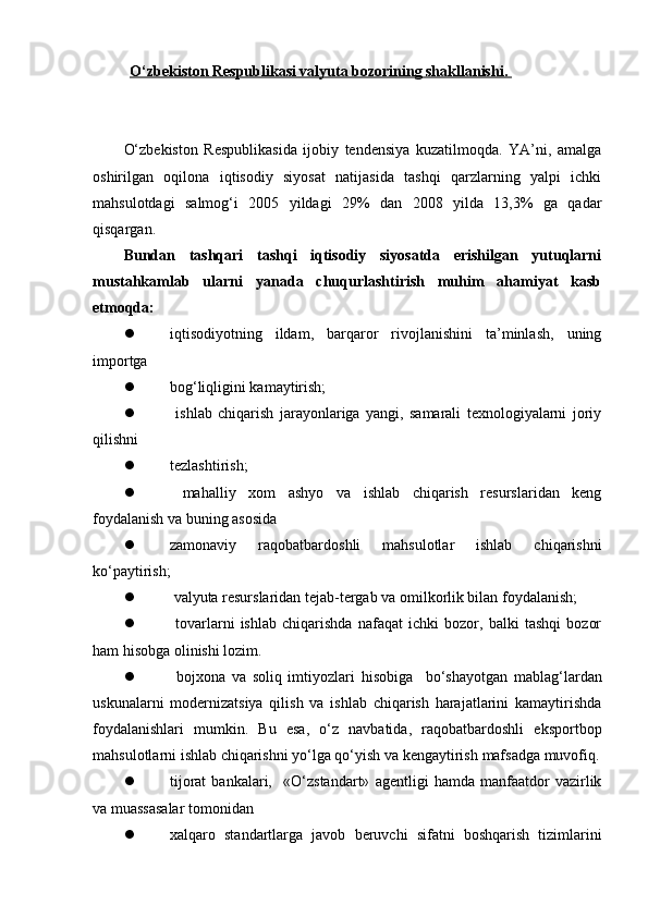 O‘zbekiston Respublikasi valyuta bozorining shakllanishi. 
O‘zbekiston   Respublikasida   ijobiy   tendensiya   kuzatilmoqda.   YA’ni,   amalga
oshirilgan   oqilona   iqtisodiy   siyosat   natijasida   tashqi   qarzlarning   yalpi   ichki
mahsulotdagi   salmog‘i   2005   yildagi   29%   dan   2008   yilda   13,3%   ga   qadar
qisqargan. 
Bundan   tashqari   tashqi   iqtisodiy   siyosatda   erishilgan   yutuqlarni
mustahkamlab   ularni   yanada   chuqurlashtirish   muhim   ahamiyat   kasb
etmoqda:
 iqtisodiyotning   ildam,   barqaror   rivojlanishini   ta’minlash,   uning
importga
 bog‘liqligini kamaytirish;
   ishlab   chiqarish   jarayonlariga   yangi,   samarali   texnologiyalarni   joriy
qilishni
 tezlashtirish;
   mahalliy   xom   ashyo   va   ishlab   chiqarish   resurslaridan   keng
foydalanish va buning asosida
 zamonaviy   raqobatbardoshli   mahsulotlar   ishlab   chiqarishni
ko‘paytirish;
  valyuta resurslaridan tejab-tergab va omilkorlik bilan foydalanish;
   tovarlarni   ishlab   chiqarishda   nafaqat   ichki   bozor,   balki   tashqi   bozor
ham hisobga olinishi lozim.
   bojxona   va   soliq   imtiyozlari   hisobiga     bo‘shayotgan   mablag‘lardan
uskunalarni   modernizatsiya   qilish   va   ishlab   chiqarish   harajatlarini   kamaytirishda
foydalanishlari   mumkin.   Bu   esa,   o‘z   navbatida,   raqobatbardoshli   eksportbop
mahsulotlarni ishlab chiqarishni yo‘lga qo‘yish va kengaytirish  mafsadga muvofiq .
 tijorat   bankalari,     «O‘zstandart»   agentligi   hamda   manfaatdor   vazirlik
va muassasalar tomonidan
 xalqaro   standartlarga   javob   beruvchi   sifatni   boshqarish   tizimlarini 