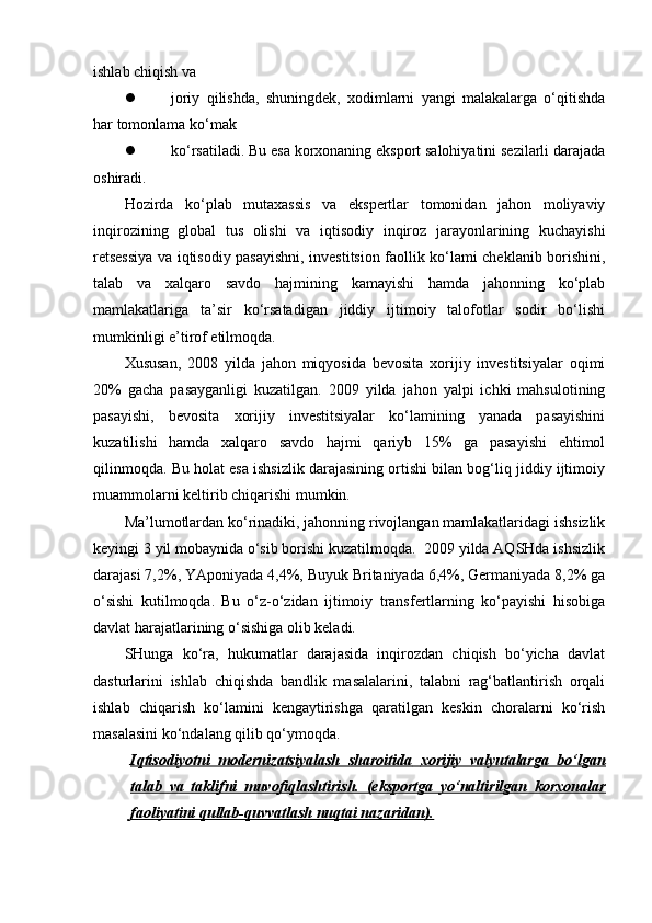 ishlab chiqish va
 joriy   qilishda,   shuningdek,   xodimlarni   yangi   malakalarga   o‘qitishda
har tomonlama ko‘mak
 ko‘rsatiladi. Bu esa korxonaning eksport salohiyatini sezilarli darajada
oshiradi.
Hozirda   ko‘plab   mutaxassis   va   ekspertlar   tomonidan   jahon   moliyaviy
inqirozining   global   tus   olishi   va   iqtisodiy   inqiroz   jarayonlarining   kuchayishi
retsessiya va iqtisodiy pasayishni, investitsion faollik ko‘lami cheklanib borishini,
talab   va   xalqaro   savdo   hajmining   kamayishi   hamda   jahonning   ko‘plab
mamlakatlariga   ta’sir   ko‘rsatadigan   jiddiy   ijtimoiy   talofotlar   sodir   bo‘lishi
mumkinligi e’tirof etilmoqda.
Xususan,   2008   yilda   jahon   miqyosida   bevosita   xorijiy   investitsiyalar   oqimi
20%   gacha   pasayganligi   kuzatilgan.   2009   yilda   jahon   yalpi   ichki   mahsulotining
pasayishi,   bevosita   xorijiy   investitsiyalar   ko‘lamining   yanada   pasayishini
kuzatilishi   hamda   xalqaro   savdo   hajmi   qariyb   15%   ga   pasayishi   ehtimol
qilinmoqda. Bu holat esa ishsizlik darajasining ortishi bilan bog‘liq jiddiy ijtimoiy
muammolarni keltirib chiqarishi mumkin. 
Ma’lumotlardan ko‘rinadiki, jahonning rivojlangan mamlakatlaridagi ishsizlik
keyingi 3 yil mobaynida o‘sib borishi kuzatilmoqda.  2009 yilda AQSHda ishsizlik
darajasi 7,2%, YAponiyada 4,4%, Buyuk Britaniyada 6,4%, Germaniyada 8,2% ga
o‘sishi   kutilmoqda.   Bu   o‘z-o‘zidan   ijtimoiy   transfertlarning   ko‘payishi   hisobiga
davlat harajatlarining o‘sishiga olib keladi.
SHunga   ko‘ra,   hukumatlar   darajasida   inqirozdan   chiqish   bo‘yicha   davlat
dasturlarini   ishlab   chiqishda   bandlik   masalalarini,   talabni   rag‘batlantirish   orqali
ishlab   chiqarish   ko‘lamini   kengaytirishga   qaratilgan   keskin   choralarni   ko‘rish
masalasini ko‘ndalang qilib qo‘ymoqda. 
Iqtisodiyotni   modernizatsiyalash   sharoitida        xorijiy   valyutalarga   bo‘lgan   
talab   va   taklifni   muvofiqlashtirish.   (eksportga   yo‘naltirilgan   korxonalar
faoliyatini qullab-quvvatlash nuqtai nazaridan). 