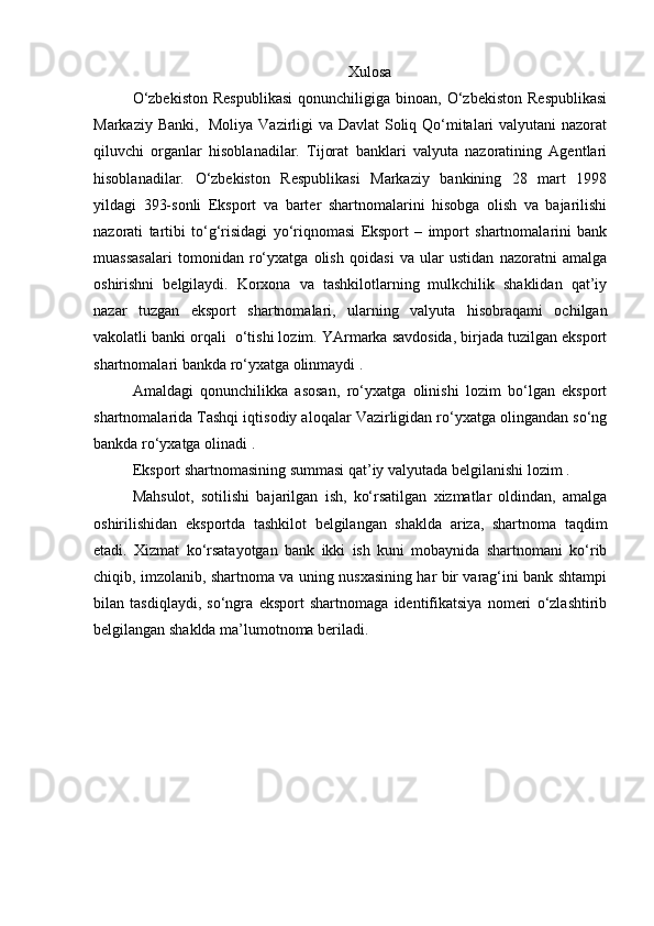 Xulosa
O‘zbekiston  Respublikasi   qonunchiligiga   binoan,  O‘zbekiston  Respublikasi
Markaziy Banki,   Moliya Vazirligi va Davlat  Soliq Qo‘mitalari  valyutani  nazorat
qiluvchi   organlar   hisoblanadilar.   Tijorat   banklari   valyuta   nazoratining   Agentlari
hisoblanadilar.   O‘zbekiston   Respublikasi   Markaziy   bankining   28   mart   1998
yildagi   393-sonli   Eksport   va   barter   shartnomalarini   hisobga   olish   va   bajarilishi
nazorati   tartibi   to‘g‘risidagi   yo‘riqnomasi   Eksport   –   import   shartnomalarini   bank
muassasalari   tomonidan   ro‘yxatga   olish   qoidasi   va   ular   ustidan   nazoratni   amalga
oshirishni   belgilaydi.   Korxona   va   tashkilotlarning   mulkchilik   shaklidan   qat’iy
nazar   tuzgan   eksport   shartnomalari,   ularning   valyuta   hisobraqami   ochilgan
vakolatli banki orqali  o‘tishi lozim. YArmarka savdosida, birjada tuzilgan eksport
shartnomalari bankda ro‘yxatga olinmaydi .
Amaldagi   qonunchilikka   asosan,   ro‘yxatga   olinishi   lozim   bo‘lgan   eksport
shartnomalarida Tashqi iqtisodiy aloqalar Vazirligidan ro‘yxatga olingandan so‘ng
bankda ro‘yxatga olinadi . 
Eksport shartnomasining summasi qat’iy valyutada belgilanishi lozim .
Mahsulot,   sotilishi   bajarilgan   ish,   ko‘rsatilgan   xizmatlar   oldindan,   amalga
oshirilishidan   eksportda   tashkilot   belgilangan   shaklda   ariza,   shartnoma   taqdim
etadi.   Xizmat   ko‘rsatayotgan   bank   ikki   ish   kuni   mobaynida   shartnomani   ko‘rib
chiqib, imzolanib, shartnoma va uning nusxasining har bir varag‘ini bank shtampi
bilan   tasdiqlaydi,   so‘ngra   eksport   shartnomaga   identifikatsiya   nomeri   o‘zlashtirib
belgilangan shaklda ma’lumotnoma beriladi. 