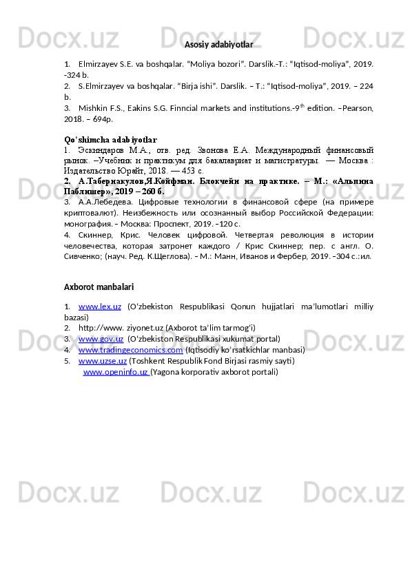 Asosiy adabiyotlar
1. Elmirza y ev S .E. va   boshqalar. “Moliya bozori”.  Darslik.-T.: “Iqtisod-moliya”, 2019.
-324 b.
2. S .Elmirza y ev va boshqalar. “Birja ishi”. Darslik. – T.: “Iqtisod-moliya”, 2019. – 224
b.
3. Mishkin F.S., Eakins S.G. Finncial markets and institutions.-9 th
  edition. –Pearson,
2018. – 694p.
Qo ‘ shimcha adabiyotlar
1. Эскиндаров   М.А.,   отв.   ред.   Звонова   Е.А.   Международный   финансовый
рынок.   –Учебник   и   практикум   для   бакалавриат   и   магистратуры.     —   Москва   :
Издательство Юрайт, 2018. — 453 с.  
2. А.Табернакулов,Я.Койфман.   Блокчейн   на   практике.   –   М.:   «Альпина
Паблишер», 2019 – 260 б.
3. А.А.Лебедева.   Цифровые   технологии   в   финансовой   сфере   (на   примере
криптовалют).   Неизбежность   или   осознанный   выбор   Российской   Федерации:
монография.    Москва: Проспект, 2019.   120 с.  
4. Скиннер,   Крис.   Человек   цифровой.   Четвертая   революция   в   истории
человечества,   которая   затронет   каждого   /   Крис   Скиннер;   пер.   с   англ.   О.
Сивченко; (науч. Ред. К.Щеглова).    М.: Манн, Иванов и Фербер, 2019.   304 с.:ил. 
Axborot manbalari  
1. www.lex.uz      ( O ‘ zbekiston   Respublikasi   Qonun   hujjatlari   ma’lumotlari   milliy
bazasi )
2. http://www. ziyonet.uz (Axborot ta’lim tarmog‘i)  
3. www.gov.uz      (O‘zbekiston Respublikasi xukumat portal)
4. www.tradingeconomics.com     (Iqtisodiy ko’rsatkichlar manbasi)
5. www.uzse.uz     ( T o shkent Respublik Fond Birjasi rasmiy sayti )
www.openinfo.uz  (Y agona korporativ axborot portali ) 