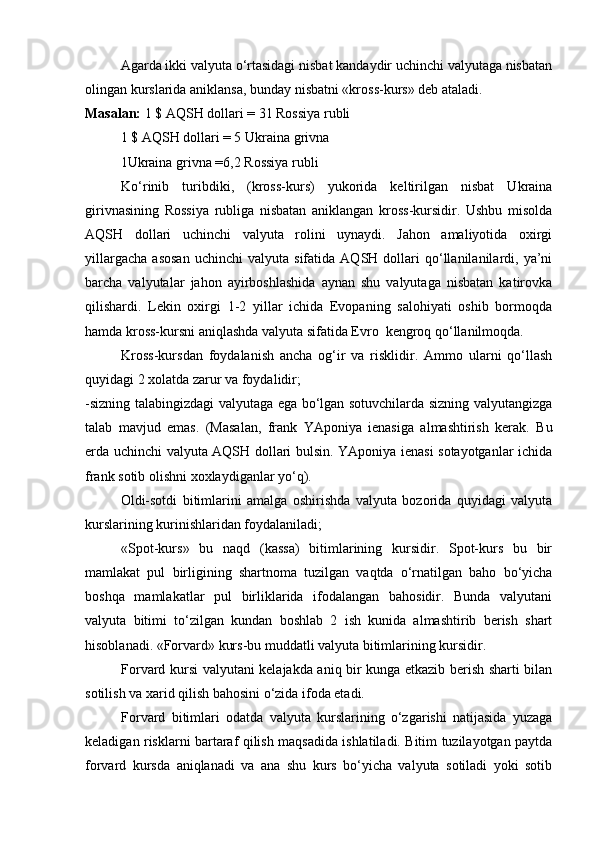 Agarda ikki valyuta o‘rtasidagi nisbat kandaydir uchinchi valyutaga nisbatan
olingan kurslarida aniklansa, bunday nisbatni «kross-kurs» deb ataladi. 
Masalan:  1 $ AQSH dollari = 31 Rossiya rubli
1 $ AQSH dollari = 5 Ukraina grivna
1Ukraina grivna =6,2 Rossiya rubli
Ko‘rinib   turibdiki,   (kross-kurs)   yukorida   keltirilgan   nisbat   Ukraina
girivnasining   Rossiya   rubliga   nisbatan   aniklangan   kross-kursidir.   Ushbu   misolda
AQSH   dollari   uchinchi   valyuta   rolini   uynaydi.   Jahon   amaliyotida   oxirgi
yillargacha   asosan   uchinchi   valyuta  sifatida   AQSH   dollari   qo‘llanilanilardi,  ya’ni
barcha   valyutalar   jahon   ayirboshlashida   aynan   shu   valyutaga   nisbatan   katirovka
qilishardi.   Lekin   oxirgi   1-2   yillar   ichida   Evopaning   salohiyati   oshib   bormoqda
hamda kross-kursni aniqlashda valyuta sifatida Evro  kengroq qo‘llanilmoqda. 
Kross-kursdan   foydalanish   ancha   og‘ir   va   risklidir.   Ammo   ularni   qo‘llash
quyidagi 2 xolatda zarur va foydalidir;
-sizning talabingizdagi valyutaga ega bo‘lgan sotuvchilarda sizning valyutangizga
talab   mavjud   emas.   (Masalan,   frank   YAponiya   ienasiga   almashtirish   kerak.   Bu
erda uchinchi valyuta AQSH dollari bulsin. YAponiya ienasi sotayotganlar ichida
frank sotib olishni xoxlaydiganlar yo‘q). 
Oldi-sotdi   bitimlarini   amalga   oshirishda   valyuta   bozorida   quyidagi   valyuta
kurslarining kurinishlaridan foydalaniladi;
«Spot-kurs»   bu   naqd   (kassa)   bitimlarining   kursidir.   Spot-kurs   bu   bir
mamlakat   pul   birligining   shartnoma   tuzilgan   vaqtda   o‘rnatilgan   baho   bo‘yicha
boshqa   mamlakatlar   pul   birliklarida   ifodalangan   bahosidir.   Bunda   valyutani
valyuta   bitimi   to‘zilgan   kundan   boshlab   2   ish   kunida   almashtirib   berish   shart
hisoblanadi. «Forvard» kurs-bu muddatli valyuta bitimlarining kursidir.
Forvard kursi valyutani kelajakda aniq bir kunga etkazib berish sharti bilan
sotilish va xarid qilish bahosini o‘zida ifoda etadi.
Forvard   bitimlari   odatda   valyuta   kurslarining   o‘zgarishi   natijasida   yuzaga
keladigan risklarni bartaraf qilish maqsadida ishlatiladi. Bitim tuzilayotgan paytda
forvard   kursda   aniqlanadi   va   ana   shu   kurs   bo‘yicha   valyuta   sotiladi   yoki   sotib 