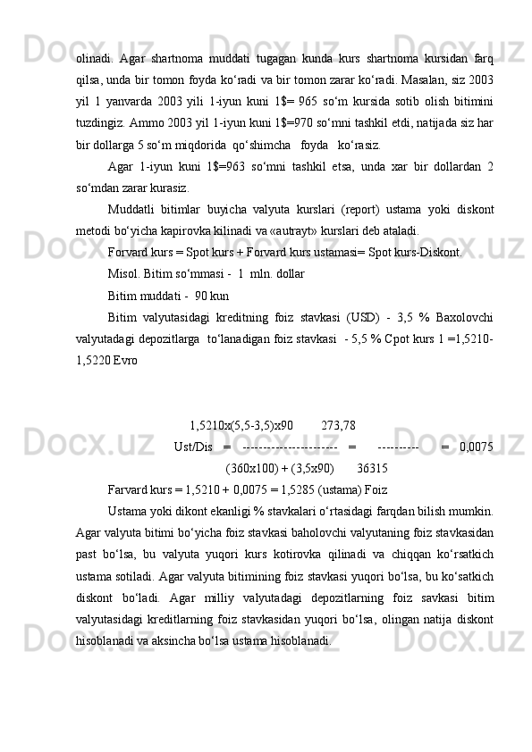 olinadi.   Agar   shartnoma   muddati   tugagan   kunda   kurs   shartnoma   kursidan   farq
qilsa, unda bir tomon foyda ko‘radi va bir tomon zarar ko‘radi. Masalan, siz 2003
yil   1   yanvarda   2003   yili   1-iyun   kuni   1$=   965   so‘m   kursida   sotib   olish   bitimini
tuzdingiz. Ammo 2003 yil 1-iyun kuni 1$=970 so‘mni tashkil etdi, natijada siz har
bir dollarga 5 so‘m miqdorida  qo‘shimcha   foyda   ko‘rasiz.
Agar   1-iyun   kuni   1$=963   so‘mni   tashkil   etsa,   unda   xar   bir   dollardan   2
so‘mdan zarar kurasiz.
Muddatli   bitimlar   buyicha   valyuta   kurslari   (report)   ustama   yoki   diskont
metodi bo‘yicha kapirovka kilinadi va «autrayt» kurslari deb ataladi.
Forvard kurs = Spot kurs + Forvard kurs ustamasi= Spot kurs-Diskont.
Misol. Bitim so‘mmasi -  1  mln. dollar
Bitim muddati -  90 kun
Bitim   valyutasidagi   kreditning   foiz   stavkasi   (USD)   -   3,5   %   Baxolovchi
valyutadagi depozitlarga  to‘lanadigan foiz stavkasi  - 5,5 % Cpot kurs 1 =1,5210-
1,5220 Evro
     
         
                          1,5210x(5,5-3,5)x90         273,78
            Ust/Dis   =   -----------------------   =     ----------     =   0,0075
(360x100) + (3,5x90)       36315
Farvard kurs = 1,5210 + 0,0075 = 1,5285 (ustama) Foiz
Ustama yoki dikont ekanligi % stavkalari o‘rtasidagi farqdan bilish mumkin.
Agar valyuta bitimi bo‘yicha foiz stavkasi baholovchi valyutaning foiz stavkasidan
past   bo‘lsa,   bu   valyuta   yuqori   kurs   kotirovka   qilinadi   va   chiqqan   ko‘rsatkich
ustama sotiladi. Agar valyuta bitimining foiz stavkasi yuqori bo‘lsa, bu ko‘satkich
diskont   bo‘ladi.   Agar   milliy   valyutadagi   depozitlarning   foiz   savkasi   bitim
valyutasidagi   kreditlarning   foiz   stavkasidan   yuqori   bo‘lsa,   olingan   natija   diskont
hisoblanadi va aksincha bo‘lsa ustama hisoblanadi. 