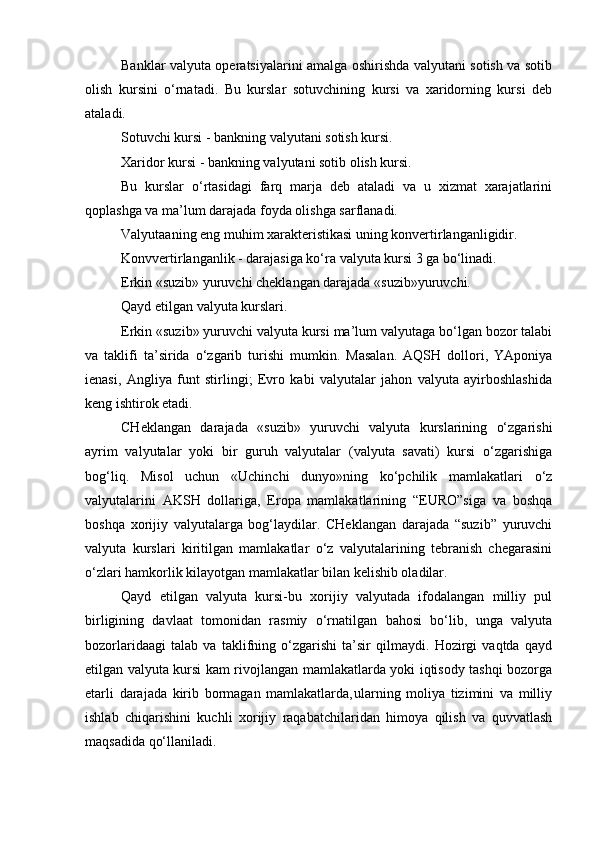 Banklar valyuta operatsiyalarini amalga oshirishda valyutani sotish va sotib
olish   kursini   o‘rnatadi.   Bu   kurslar   sotuvchining   kursi   va   xaridorning   kursi   deb
ataladi.
Sotuvchi kursi - bankning valyutani sotish kursi. 
Xaridor kursi - bankning valyutani sotib olish kursi.
Bu   kurslar   o‘rtasidagi   farq   marja   deb   ataladi   va   u   xizmat   xarajatlarini
qoplashga va ma’lum darajada foyda olishga sarflanadi.
Valyutaaning eng muhim xarakteristikasi uning konvertirlanganligidir.
Konvvertirlanganlik - darajasiga ko‘ra valyuta kursi 3 ga bo‘linadi.
Erkin «suzib» yuruvchi cheklangan darajada «suzib»yuruvchi.
Qayd etilgan valyuta kurslari.
Erkin «suzib» yuruvchi valyuta kursi ma’lum valyutaga bo‘lgan bozor talabi
va   taklifi   ta’sirida   o‘zgarib   turishi   mumkin.   Masalan.   AQSH   dollori,   YAponiya
ienasi,   Angliya   funt   stirlingi;   Evro   kabi   valyutalar   jahon   valyuta   ayirboshlashida
keng ishtirok etadi.
CHeklangan   darajada   «suzib»   yuruvchi   valyuta   kurslarining   o‘zgarishi
ayrim   valyutalar   yoki   bir   guruh   valyutalar   (valyuta   savati)   kursi   o‘zgarishiga
bog‘liq.   Misol   uchun   «Uchinchi   dunyo»ning   ko‘pchilik   mamlakatlari   o‘z
valyutalarini   AKSH   dollariga,   Eropa   mamlakatlarining   “EURO”siga   va   boshqa
boshqa   xorijiy   valyutalarga   bog‘laydilar.   CHeklangan   darajada   “suzib”   yuruvchi
valyuta   kurslari   kiritilgan   mamlakatlar   o‘z   valyutalarining   tebranish   chegarasini
o‘zlari hamkorlik kilayotgan mamlakatlar bilan kelishib oladilar.
Qayd   etilgan   valyuta   kursi-bu   xorijiy   valyutada   ifodalangan   milliy   pul
birligining   davlaat   tomonidan   rasmiy   o‘rnatilgan   bahosi   bo‘lib,   unga   valyuta
bozorlaridaagi   talab   va   taklifning   o‘zgarishi   ta’sir   qilmaydi.   Hozirgi   vaqtda   qayd
etilgan valyuta kursi kam rivojlangan mamlakatlarda yoki iqtisody tashqi bozorga
etarli   darajada   kirib   bormagan   mamlakatlarda‚ularning   moliya   tizimini   va   milliy
ishlab   chiqarishini   kuchli   xorijiy   raqabatchilaridan   himoya   qilish   va   quvvatlash
maqsadida qo‘llaniladi. 