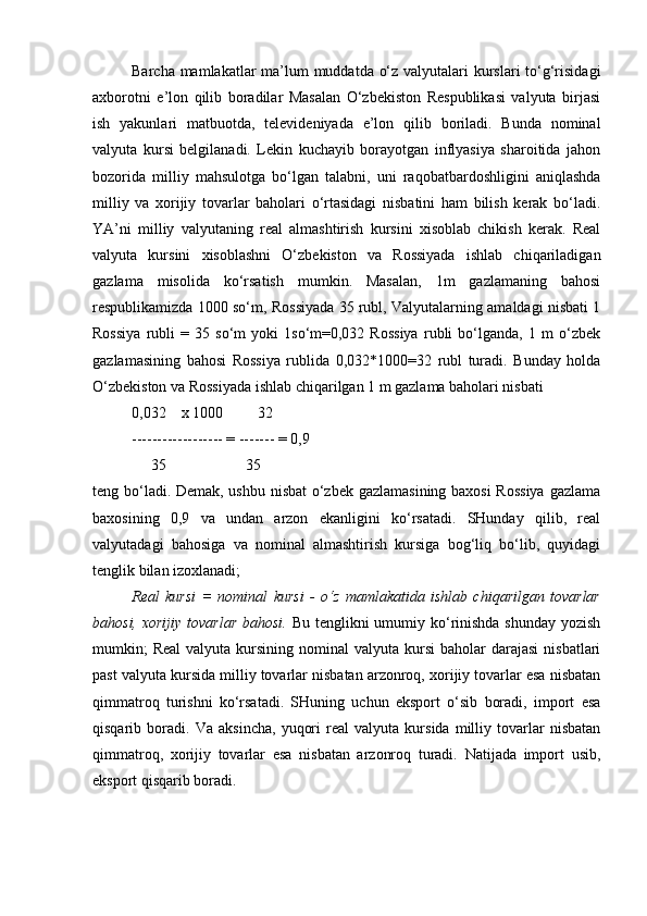 Barcha mamlakatlar  ma’lum muddatda o‘z valyutalari  kurslari to‘g‘risidagi
axborotni   e’lon   qilib   boradilar   Masalan   O‘zbekiston   Respublikasi   valyuta   birjasi
ish   yakunlari   matbuotda,   televideniyada   e’lon   qilib   boriladi.   Bunda   nominal
valyuta   kursi   belgilanadi.   Lekin   kuchayib   borayotgan   inflyasiya   sharoitida   jahon
bozorida   milliy   mahsulotga   bo‘lgan   talabni,   uni   raqobatbardoshligini   aniqlashda
milliy   va   xorijiy   tovarlar   baholari   o‘rtasidagi   nisbatini   ham   bilish   kerak   bo‘ladi.
YA’ni   milliy   valyutaning   real   almashtirish   kursini   xisoblab   chikish   kerak.   Real
valyuta   kursini   xisoblashni   O‘zbekiston   va   Rossiyada   ishlab   chiqariladigan
gazlama   misolida   ko‘rsatish   mumkin.   Masalan,   1m   gazlamaning   bahosi
respublikamizda 1000 so‘m, Rossiyada 35 rubl, Valyutalarning amaldagi nisbati 1
Rossiya   rubli   =   35   so‘m   yoki   1so‘m=0,032   Rossiya   rubli   bo‘lganda,   1   m   o‘zbek
gazlamasining   bahosi   Rossiya   rublida   0,032*1000=32   rubl   turadi.   Bunday   holda
O‘zbekiston va Rossiyada ishlab chiqarilgan 1 m gazlama baholari nisbati
0,032    x 1000         32
------------------ = ------- = 0,9
     35                     35  
teng bo‘ladi. Demak, ushbu nisbat  o‘zbek gazlamasining baxosi  Rossiya  gazlama
baxosining   0,9   va   undan   arzon   ekanligini   ko‘rsatadi.   SHunday   qilib,   real
valyutadagi   bahosiga   va   nominal   almashtirish   kursiga   bog‘liq   bo‘lib,   quyidagi
tenglik bilan izoxlanadi;
Real   kursi   =   nominal   kursi   -   o‘z   mamlakatida   ishlab   chiqarilgan   tovarlar
bahosi, xorijiy tovarlar bahosi.   Bu tenglikni  umumiy ko‘rinishda shunday yozish
mumkin;   Real  valyuta  kursining  nominal   valyuta kursi   baholar  darajasi  nisbatlari
past valyuta kursida milliy tovarlar nisbatan arzonroq, xorijiy tovarlar esa nisbatan
qimmatroq   turishni   ko‘rsatadi.   SHuning   uchun   eksport   o‘sib   boradi,   import   esa
qisqarib   boradi.   Va   aksincha,   yuqori   real   valyuta   kursida   milliy   tovarlar   nisbatan
qimmatroq,   xorijiy   tovarlar   esa   nisbatan   arzonroq   turadi.   Natijada   import   usib,
eksport qisqarib boradi.  