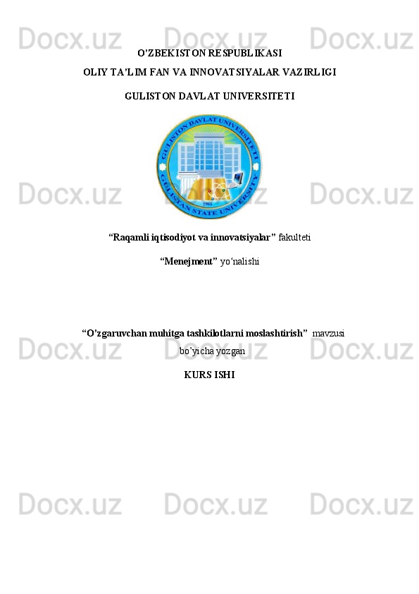 O ’ZBEKISTON RESPUBLIKASI
OLIY TA’LIM FAN VA INNOVATSIYALAR VAZIRLIGI
GULISTON DAVLAT UNIVERSITETI 
“ Raqamli iqtisodiyot va innovatsiyalar ”  fakulteti
“ Menejment ”  yo nalishiʻ  
 “ O’zgaruvchan muhitga tashkilotlarni moslashtirish ”   mavzusi
bo’yicha yozgan
KURS ISHI 