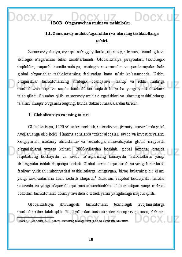 I BOB: O’zgaruvchan muhit va tashkilotlar.
1.1. Zamonaviy muhit o’zgarishlari va ularning tashkilotlarga
ta’siri.
Zamonaviy  dunyo, ayniqsa   so’nggi  yillarda, iqtisodiy,  ijtimoiy, texnologik va
ekologik   o’zgarishlar   bilan   xarakterlanadi.   Globalizatsiya   jarayonlari,   texnologik
inqiloblar,   raqamli   transformatsiya,   ekologik   muammolar   va   pandemiyalar   kabi
global   o’zgarishlar   tashkilotlarning   faoliyatiga   katta   ta’sir   ko’rsatmoqda.   Ushbu
o’zgarishlar   tashkilotlarning   strategik   boshqaruvi,   tashqi   va   ichki   muhitga
moslashuvchanligi   va   raqobatbardoshlikni   saqlash   bo’yicha   yangi   yondashuvlarni
talab qiladi. Shunday qilib, zamonaviy muhit o’zgarishlari va ularning tashkilotlarga
ta’sirini chuqur o’rganish bugungi kunda dolzarb masalalardan biridir.
1. Globalizatsiya va uning ta’siri.
Globalizatsiya, 1990-yillardan boshlab, iqtisodiy va ijtimoiy jarayonlarda jadal
rivojlanishga olib keldi. Hamma sohalarda tezkor aloqalar, savdo va investitsiyalarni
kengaytirish,   madaniy   almashinuv   va   texnologik   innovatsiyalar   global   miqyosda
o’zgarishlarni   yuzaga   keltirdi.   2000-yillardan   boshlab,   global   bozorlar   orasida
raqobatning   kuchayishi   va   savdo   to’siqlarining   kamayishi   tashkilotlarni   yangi
strategiyalar ishlab chiqishga undadi. Global tarmoqlarga kirish va yangi bozorlarda
faoliyat   yuritish   imkoniyatlari   tashkilotlarga   kengaygan,   biroq   bularning   bir   qismi
yangi   xavf-xatarlarni   ham   keltirib   chiqardi. 1
  Xususan,   raqobat   kuchayishi,   narxlar
pasayishi   va   yangi   o’zgarishlarga   moslashuvchanlikni   talab   qiladigan   yangi   mehnat
bozorlari tashkilotlarni doimiy ravishda o’z faoliyatini yangilashga majbur qildi.
Globalizatsiya,   shuningdek,   tashkilotlarni   texnologik   rivojlanishlarga
moslashtirishni  talab qildi. 2000-yillardan boshlab internetning rivojlanishi, elektron
1
 Kotler, P., & Keller, K. L. (2009). Marketing Management (13th ed.). Pearson Education.
10 