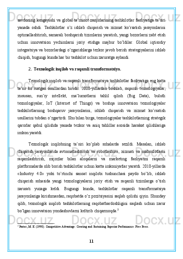 savdoning kengayishi  va global ta’minot zanjirlarining tashkilotlar faoliyatiga ta’siri
yanada   oshdi.   Tashkilotlar   o’z   ishlab   chiqarish   va   xizmat   ko’rsatish   jarayonlarini
optimallashtirish, samarali boshqarish tizimlarini yaratish, yangi bozorlarni zabt etish
uchun   innovatsion   yechimlarni   joriy   etishga   majbur   bo’ldilar.   Global   iqtisodiy
integratsiya va bozorlardagi o’zgarishlarga tezkor javob berish strategiyalarini ishlab
chiqish, bugungi kunda har bir tashkilot uchun zaruratga aylandi.
2. Texnologik inqilob va raqamli transformatsiya.
Texnologik inqilob va raqamli transformatsiya tashkilotlar faoliyatiga eng katta
ta’sir   ko’rsatgan   omillardan   biridir.   2000-yillardan   boshlab,   raqamli   texnologiyalar,
xususan,   sun’iy   intellekt,   ma’lumotlarni   tahlil   qilish   (Big   Data),   bulutli
texnologiyalar,   IoT   (Internet   of   Things)   va   boshqa   innovatsion   texnologiyalar
tashkilotlarning   boshqaruv   jarayonlarini,   ishlab   chiqarish   va   xizmat   ko’rsatish
usullarini tubdan o’zgartirdi. Shu bilan birga, texnologiyalar tashkilotlarning strategik
qarorlar   qabul   qilishda   yanada   tezkor   va   aniq   tahlillar   asosida   harakat   qilishlariga
imkon yaratdi.
Texnologik   inqilobning   ta’siri   ko’plab   sohalarda   sezildi.   Masalan,   ishlab
chiqarish   jarayonlarida   avtomatlashtirish   va   robotlashuvi,   xizmati   va   mahsulotlarni
raqamlashtirish,   mijozlar   bilan   aloqalarni   va   marketing   faoliyatini   raqamli
platformalarda olib borish tashkilotlar uchun katta imkoniyatlar yaratdi. 2010-yillarda
«Industry   4.0»   yoki   to’rtinchi   sanoat   inqilobi   tushunchasi   paydo   bo’lib,   ishlab
chiqarish   sohasida   yangi   texnologiyalarni   joriy   etish   va   raqamli   tizimlarga   o’tish
zarurati   yuzaga   keldi.   Bugungi   kunda,   tashkilotlar   raqamli   transformatsiya
jarayonlariga kirishmasdan, raqobatda o’z pozitsiyasini saqlab qolishi qiyin. Shunday
qilib,   texnologik   inqilob   tashkilotlarning   raqobatbardoshligini   saqlash   uchun   zarur
bo’lgan innovatsion yondashuvlarni keltirib chiqarmoqda. 2
2
 Porter, M. E. (1990). Competitive Advantage: Creating and Sustaining Superior Performance. Free Press.
11 