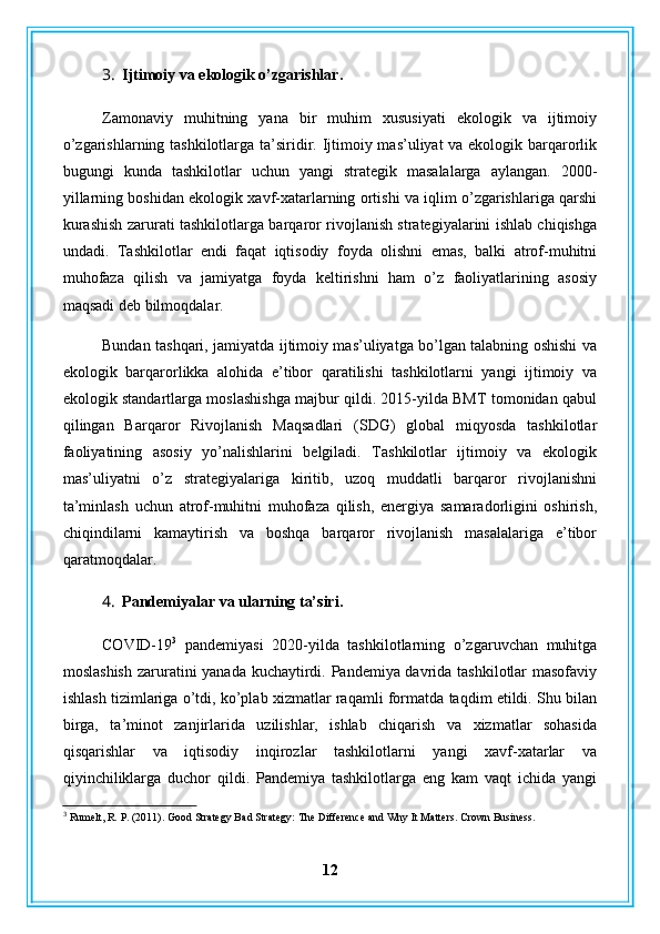 3. Ijtimoiy va ekologik o’zgarishlar.
Zamonaviy   muhitning   yana   bir   muhim   xususiyati   ekologik   va   ijtimoiy
o’zgarishlarning tashkilotlarga ta’siridir. Ijtimoiy mas’uliyat va ekologik barqarorlik
bugungi   kunda   tashkilotlar   uchun   yangi   strategik   masalalarga   aylangan.   2000-
yillarning boshidan ekologik xavf-xatarlarning ortishi va iqlim o’zgarishlariga qarshi
kurashish zarurati tashkilotlarga barqaror rivojlanish strategiyalarini ishlab chiqishga
undadi.   Tashkilotlar   endi   faqat   iqtisodiy   foyda   olishni   emas,   balki   atrof-muhitni
muhofaza   qilish   va   jamiyatga   foyda   keltirishni   ham   o’z   faoliyatlarining   asosiy
maqsadi deb bilmoqdalar.
Bundan tashqari, jamiyatda ijtimoiy mas’uliyatga bo’lgan talabning oshishi va
ekologik   barqarorlikka   alohida   e’tibor   qaratilishi   tashkilotlarni   yangi   ijtimoiy   va
ekologik standartlarga moslashishga majbur qildi. 2015-yilda BMT tomonidan qabul
qilingan   Barqaror   Rivojlanish   Maqsadlari   (SDG)   global   miqyosda   tashkilotlar
faoliyatining   asosiy   yo’nalishlarini   belgiladi.   Tashkilotlar   ijtimoiy   va   ekologik
mas’uliyatni   o’z   strategiyalariga   kiritib,   uzoq   muddatli   barqaror   rivojlanishni
ta’minlash   uchun   atrof-muhitni   muhofaza   qilish,   energiya   samaradorligini   oshirish,
chiqindilarni   kamaytirish   va   boshqa   barqaror   rivojlanish   masalalariga   e’tibor
qaratmoqdalar.
4. Pandemiyalar va ularning ta’siri.
COVID-19 3
  pandemiyasi   2020-yilda   tashkilotlarning   o’zgaruvchan   muhitga
moslashish  zaruratini yanada kuchaytirdi. Pandemiya davrida tashkilotlar masofaviy
ishlash tizimlariga o’tdi, ko’plab xizmatlar raqamli formatda taqdim etildi. Shu bilan
birga,   ta’minot   zanjirlarida   uzilishlar,   ishlab   chiqarish   va   xizmatlar   sohasida
qisqarishlar   va   iqtisodiy   inqirozlar   tashkilotlarni   yangi   xavf-xatarlar   va
qiyinchiliklarga   duchor   qildi.   Pandemiya   tashkilotlarga   eng   kam   vaqt   ichida   yangi
3
 Rumelt, R .  P. (2011). Good Strategy Bad Strategy: The Difference and Why It Matters.  Crown Business.
12 