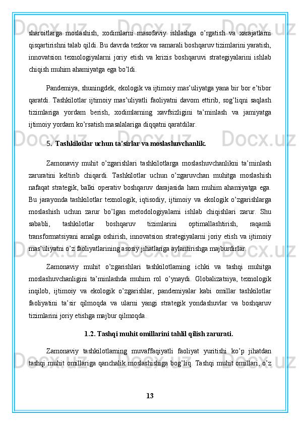 sharoitlarga   moslashish,   xodimlarni   masofaviy   ishlashga   o’rgatish   va   xarajatlarni
qisqartirishni talab qildi. Bu davrda tezkor va samarali boshqaruv tizimlarini yaratish,
innovatsion   texnologiyalarni   joriy   etish   va   krizis   boshqaruvi   strategiyalarini   ishlab
chiqish muhim ahamiyatga ega bo’ldi.
Pandemiya, shuningdek, ekologik va ijtimoiy mas’uliyatga yana bir bor e’tibor
qaratdi.   Tashkilotlar   ijtimoiy   mas’uliyatli   faoliyatni   davom   ettirib,   sog’liqni   saqlash
tizimlariga   yordam   berish,   xodimlarning   xavfsizligini   ta’minlash   va   jamiyatga
ijtimoiy yordam ko’rsatish masalalariga diqqatni qaratdilar.
5. Tashkilotlar uchun ta’sirlar va moslashuvchanlik.
Zamonaviy   muhit   o’zgarishlari   tashkilotlarga   moslashuvchanlikni   ta’minlash
zaruratini   keltirib   chiqardi.   Tashkilotlar   uchun   o’zgaruvchan   muhitga   moslashish
nafaqat   strategik,   balki   operativ   boshqaruv   darajasida   ham   muhim   ahamiyatga   ega.
Bu   jarayonda   tashkilotlar   texnologik,   iqtisodiy,   ijtimoiy   va   ekologik   o’zgarishlarga
moslashish   uchun   zarur   bo’lgan   metodologiyalarni   ishlab   chiqishlari   zarur.   Shu
sababli,   tashkilotlar   boshqaruv   tizimlarini   optimallashtirish,   raqamli
transformatsiyani  amalga  oshirish,  innovatsion  strategiyalarni  joriy etish  va  ijtimoiy
mas’uliyatni o’z faoliyatlarining asosiy jihatlariga aylantirishga majburdirlar.
Zamonaviy   muhit   o’zgarishlari   tashkilotlarning   ichki   va   tashqi   muhitga
moslashuvchanligini   ta’minlashda   muhim   rol   o’ynaydi.   Globalizatsiya,   texnologik
inqilob,   ijtimoiy   va   ekologik   o’zgarishlar,   pandemiyalar   kabi   omillar   tashkilotlar
faoliyatini   ta’sir   qilmoqda   va   ularni   yangi   strategik   yondashuvlar   va   boshqaruv
tizimlarini joriy etishga majbur qilmoqda.
1.2. Tashqi muhit omillarini tahlil qilish zarurati.
Zamonaviy   tashkilotlarning   muvaffaqiyatli   faoliyat   yuritishi   ko’p   jihatdan
tashqi  muhit omillariga qanchalik moslashishiga  bog’liq. Tashqi  muhit  omillari, o’z
13 