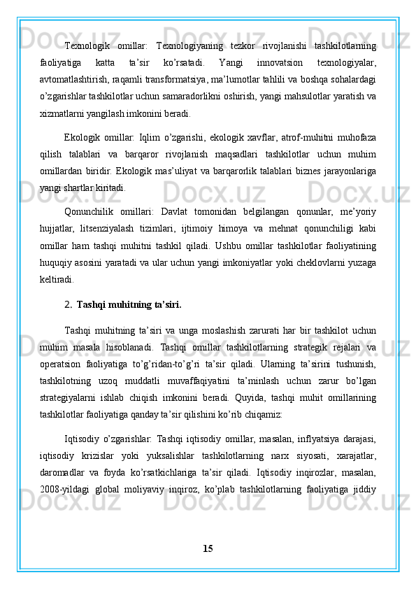 Texnologik   omillar:   Texnologiyaning   tezkor   rivojlanishi   tashkilotlarning
faoliyatiga   katta   ta’sir   ko’rsatadi.   Yangi   innovatsion   texnologiyalar,
avtomatlashtirish, raqamli transformatsiya, ma’lumotlar tahlili va boshqa sohalardagi
o’zgarishlar tashkilotlar uchun samaradorlikni oshirish, yangi mahsulotlar yaratish va
xizmatlarni yangilash imkonini beradi.
Ekologik   omillar:   Iqlim   o’zgarishi,   ekologik   xavflar,   atrof-muhitni   muhofaza
qilish   talablari   va   barqaror   rivojlanish   maqsadlari   tashkilotlar   uchun   muhim
omillardan   biridir.   Ekologik   mas’uliyat   va   barqarorlik   talablari   biznes   jarayonlariga
yangi shartlar kiritadi.
Qonunchilik   omillari:   Davlat   tomonidan   belgilangan   qonunlar,   me’yoriy
hujjatlar,   litsenziyalash   tizimlari,   ijtimoiy   himoya   va   mehnat   qonunchiligi   kabi
omillar   ham   tashqi   muhitni   tashkil   qiladi.   Ushbu   omillar   tashkilotlar   faoliyatining
huquqiy asosini yaratadi va ular uchun yangi imkoniyatlar yoki cheklovlarni yuzaga
keltiradi.
2. Tashqi muhitning ta’siri.
Tashqi   muhitning   ta’siri   va   unga   moslashish   zarurati   har   bir   tashkilot   uchun
muhim   masala   hisoblanadi.   Tashqi   omillar   tashkilotlarning   strategik   rejalari   va
operatsion   faoliyatiga   to’g’ridan-to’g’ri   ta’sir   qiladi.   Ularning   ta’sirini   tushunish,
tashkilotning   uzoq   muddatli   muvaffaqiyatini   ta’minlash   uchun   zarur   bo’lgan
strategiyalarni   ishlab   chiqish   imkonini   beradi.   Quyida,   tashqi   muhit   omillarining
tashkilotlar faoliyatiga qanday ta’sir qilishini ko’rib chiqamiz:
Iqtisodiy   o’zgarishlar:   Tashqi   iqtisodiy   omillar,   masalan,   inflyatsiya   darajasi,
iqtisodiy   krizislar   yoki   yuksalishlar   tashkilotlarning   narx   siyosati,   xarajatlar,
daromadlar   va   foyda   ko’rsatkichlariga   ta’sir   qiladi.   Iqtisodiy   inqirozlar,   masalan,
2008-yildagi   global   moliyaviy   inqiroz,   ko’plab   tashkilotlarning   faoliyatiga   jiddiy
15 