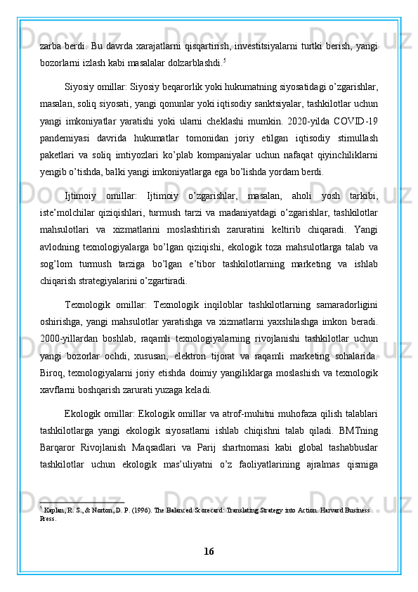 zarba   berdi.   Bu   davrda   xarajatlarni   qisqartirish,   investitsiyalarni   turtki   berish,   yangi
bozorlarni izlash kabi masalalar dolzarblashdi. 5
Siyosiy omillar: Siyosiy beqarorlik yoki hukumatning siyosatidagi o’zgarishlar,
masalan, soliq siyosati, yangi qonunlar yoki iqtisodiy sanktsiyalar, tashkilotlar uchun
yangi   imkoniyatlar   yaratishi   yoki   ularni   cheklashi   mumkin.   2020-yilda   COVID-19
pandemiyasi   davrida   hukumatlar   tomonidan   joriy   etilgan   iqtisodiy   stimullash
paketlari   va   soliq   imtiyozlari   ko’plab   kompaniyalar   uchun   nafaqat   qiyinchiliklarni
yengib o’tishda, balki yangi imkoniyatlarga ega bo’lishda yordam berdi.
Ijtimoiy   omillar:   Ijtimoiy   o’zgarishlar,   masalan,   aholi   yosh   tarkibi,
iste’molchilar   qiziqishlari,   turmush   tarzi   va   madaniyatdagi   o’zgarishlar,   tashkilotlar
mahsulotlari   va   xizmatlarini   moslashtirish   zaruratini   keltirib   chiqaradi.   Yangi
avlodning   texnologiyalarga   bo’lgan   qiziqishi,   ekologik   toza   mahsulotlarga   talab   va
sog’lom   turmush   tarziga   bo’lgan   e’tibor   tashkilotlarning   marketing   va   ishlab
chiqarish strategiyalarini o’zgartiradi.
Texnologik   omillar:   Texnologik   inqiloblar   tashkilotlarning   samaradorligini
oshirishga,   yangi   mahsulotlar   yaratishga   va   xizmatlarni   yaxshilashga   imkon   beradi.
2000-yillardan   boshlab,   raqamli   texnologiyalarning   rivojlanishi   tashkilotlar   uchun
yangi   bozorlar   ochdi,   xususan,   elektron   tijorat   va   raqamli   marketing   sohalarida.
Biroq, texnologiyalarni  joriy etishda  doimiy  yangiliklarga  moslashish   va  texnologik
xavflarni boshqarish zarurati yuzaga keladi.
Ekologik omillar: Ekologik omillar va atrof-muhitni  muhofaza qilish talablari
tashkilotlarga   yangi   ekologik   siyosatlarni   ishlab   chiqishni   talab   qiladi.   BMTning
Barqaror   Rivojlanish   Maqsadlari   va   Parij   shartnomasi   kabi   global   tashabbuslar
tashkilotlar   uchun   ekologik   mas’uliyatni   o’z   faoliyatlarining   ajralmas   qismiga
5
 Kaplan, R. S., & Norton, D. P. (1996). The Balanced Scorecard: Translating Strategy into Action. Harvard Business 
Press.
16 