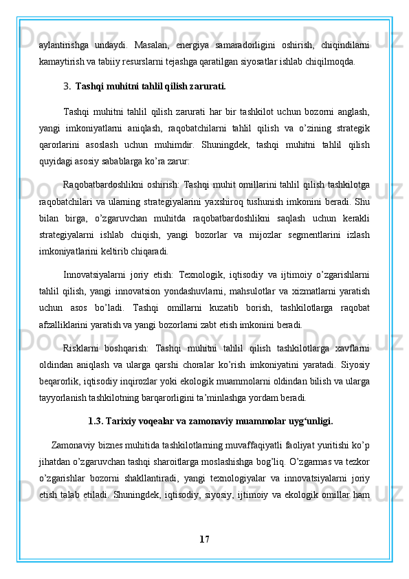 aylantirishga   undaydi.   Masalan,   energiya   samaradorligini   oshirish,   chiqindilarni
kamaytirish va tabiiy resurslarni tejashga qaratilgan siyosatlar ishlab chiqilmoqda.
3. Tashqi muhitni tahlil qilish zarurati.
Tashqi   muhitni   tahlil   qilish   zarurati   har   bir   tashkilot   uchun   bozorni   anglash,
yangi   imkoniyatlarni   aniqlash,   raqobatchilarni   tahlil   qilish   va   o’zining   strategik
qarorlarini   asoslash   uchun   muhimdir.   Shuningdek,   tashqi   muhitni   tahlil   qilish
quyidagi asosiy sabablarga ko’ra zarur:
Raqobatbardoshlikni  oshirish:  Tashqi  muhit  omillarini  tahlil  qilish  tashkilotga
raqobatchilari   va  ularning   strategiyalarini   yaxshiroq   tushunish   imkonini   beradi.  Shu
bilan   birga,   o’zgaruvchan   muhitda   raqobatbardoshlikni   saqlash   uchun   kerakli
strategiyalarni   ishlab   chiqish,   yangi   bozorlar   va   mijozlar   segmentlarini   izlash
imkoniyatlarini keltirib chiqaradi.
Innovatsiyalarni   joriy   etish:   Texnologik,   iqtisodiy   va   ijtimoiy   o’zgarishlarni
tahlil   qilish,   yangi   innovatsion   yondashuvlarni,   mahsulotlar   va   xizmatlarni   yaratish
uchun   asos   bo’ladi.   Tashqi   omillarni   kuzatib   borish,   tashkilotlarga   raqobat
afzalliklarini yaratish va yangi bozorlarni zabt etish imkonini beradi.
Risklarni   boshqarish:   Tashqi   muhitni   tahlil   qilish   tashkilotlarga   xavflarni
oldindan   aniqlash   va   ularga   qarshi   choralar   ko’rish   imkoniyatini   yaratadi.   Siyosiy
beqarorlik, iqtisodiy inqirozlar yoki ekologik muammolarni oldindan bilish va ularga
tayyorlanish tashkilotning barqarorligini ta’minlashga yordam beradi.
1.3. Tarixiy voqealar va zamonaviy muammolar uyg unligi.ʻ
Zamonaviy biznes muhitida tashkilotlarning muvaffaqiyatli faoliyat yuritishi ko’p
jihatdan o’zgaruvchan tashqi sharoitlarga moslashishga bog’liq. O’zgarmas va tezkor
o’zgarishlar   bozorni   shakllantiradi,   yangi   texnologiyalar   va   innovatsiyalarni   joriy
etish   talab   etiladi.   Shuningdek,   iqtisodiy,   siyosiy,   ijtimoiy   va   ekologik   omillar   ham
17 