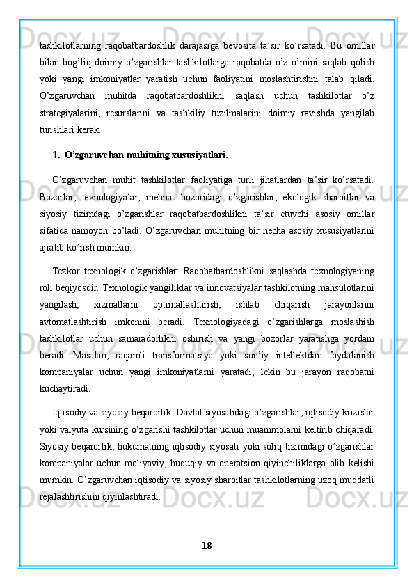 tashkilotlarning   raqobatbardoshlik   darajasiga   bevosita   ta’sir   ko’rsatadi.   Bu   omillar
bilan   bog’liq   doimiy   o’zgarishlar   tashkilotlarga   raqobatda   o’z   o’rnini   saqlab   qolish
yoki   yangi   imkoniyatlar   yaratish   uchun   faoliyatini   moslashtirishni   talab   qiladi.
O’zgaruvchan   muhitda   raqobatbardoshlikni   saqlash   uchun   tashkilotlar   o’z
strategiyalarini,   resurslarini   va   tashkiliy   tuzilmalarini   doimiy   ravishda   yangilab
turishlari kerak.
1. O’zgaruvchan muhitning xususiyatlari.
O’zgaruvchan   muhit   tashkilotlar   faoliyatiga   turli   jihatlardan   ta’sir   ko’rsatadi.
Bozorlar,   texnologiyalar,   mehnat   bozoridagi   o’zgarishlar,   ekologik   sharoitlar   va
siyosiy   tizimdagi   o’zgarishlar   raqobatbardoshlikni   ta’sir   etuvchi   asosiy   omillar
sifatida   namoyon   bo’ladi.   O’zgaruvchan   muhitning   bir   necha   asosiy   xususiyatlarini
ajratib ko’rish mumkin:
Tezkor   texnologik   o’zgarishlar:   Raqobatbardoshlikni   saqlashda   texnologiyaning
roli beqiyosdir. Texnologik yangiliklar va innovatsiyalar tashkilotning mahsulotlarini
yangilash,   xizmatlarni   optimallashtirish,   ishlab   chiqarish   jarayonlarini
avtomatlashtirish   imkonini   beradi.   Texnologiyadagi   o’zgarishlarga   moslashish
tashkilotlar   uchun   samaradorlikni   oshirish   va   yangi   bozorlar   yaratishga   yordam
beradi.   Masalan,   raqamli   transformatsiya   yoki   sun’iy   intellektdan   foydalanish
kompaniyalar   uchun   yangi   imkoniyatlarni   yaratadi,   lekin   bu   jarayon   raqobatni
kuchaytiradi.
Iqtisodiy va siyosiy beqarorlik: Davlat siyosatidagi o’zgarishlar, iqtisodiy krizislar
yoki valyuta kursining o’zgarishi tashkilotlar uchun muammolarni keltirib chiqaradi.
Siyosiy beqarorlik, hukumatning iqtisodiy siyosati  yoki soliq tizimidagi o’zgarishlar
kompaniyalar   uchun   moliyaviy,   huquqiy   va   operatsion   qiyinchiliklarga   olib   kelishi
mumkin. O’zgaruvchan iqtisodiy va siyosiy sharoitlar tashkilotlarning uzoq muddatli
rejalashtirishini qiyinlashtiradi.
18 