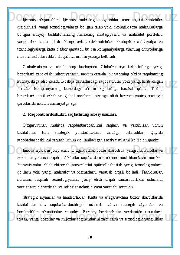 Ijtimoiy   o’zgarishlar:   Ijtimoiy   muhitdagi   o’zgarishlar,   masalan,   iste’molchilar
qiziqishlari,   yangi   texnologiyalarga   bo’lgan   talab   yoki   ekologik   toza   mahsulotlarga
bo’lgan   ehtiyoj,   tashkilotlarning   marketing   strategiyasini   va   mahsulot   portfelini
yangilashni   talab   qiladi.   Yangi   avlod   iste’molchilari   ekologik   mas’uliyatga   va
texnologiyalarga katta e’tibor qaratadi, bu esa kompaniyalarga ularning ehtiyojlariga
mos mahsulotlar ishlab chiqish zaruratini yuzaga keltiradi.
Globalizatsiya   va   raqobatning   kuchayishi:   Globalizatsiya   tashkilotlarga   yangi
bozorlarni zabt etish imkoniyatlarini taqdim etsa-da, bir vaqtning o’zida raqobatning
kuchayishiga olib keladi. Boshqa davlatlardagi raqobatchilar yoki yangi kirib kelgan
firmalar   kompaniyaning   bozordagi   o’rnini   egallashga   harakat   qiladi.   Tashqi
bozorlarni   tahlil   qilish   va   global   raqobatni   hisobga   olish   kompaniyaning   strategik
qarorlarida muhim ahamiyatga ega.
2. Raqobatbardoshlikni saqlashning asosiy usullari.
O’zgaruvchan   muhitda   raqobatbardoshlikni   saqlash   va   yaxshilash   uchun
tashkilotlar   turli   strategik   yondoshuvlarni   amalga   oshiradilar.   Quyida
raqobatbardoshlikni saqlash uchun qo’llaniladigan asosiy usullarni ko’rib chiqamiz:
Innovatsiyalarni joriy etish: O’zgaruvchan bozor sharoitida, yangi mahsulotlar va
xizmatlar yaratish orqali tashkilotlar raqobatda o’z o’rnini mustahkamlashi mumkin.
Innovatsiyalar ishlab chiqarish jarayonlarini optimallashtirish, yangi texnologiyalarni
qo’llash   yoki   yangi   mahsulot   va   xizmatlarni   yaratish   orqali   bo’ladi.   Tashkilotlar,
masalan,   raqamli   texnologiyalarni   joriy   etish   orqali   samaradorlikni   oshirishi,
xarajatlarni qisqartirishi va mijozlar uchun qiymat yaratishi mumkin.
Strategik   alyanslar   va   hamkorliklar:   Katta   va   o’zgaruvchan   bozor   sharoitlarida
tashkilotlar   o’z   raqobatbardoshligini   oshirish   uchun   strategik   alyanslar   va
hamkorliklar   o’rnatishlari   mumkin.   Bunday   hamkorliklar   yordamida   resurslarni
tejash, yangi  bozorlar va mijozlar segmentlarini zabt  etish va texnologik yangiliklar
19 