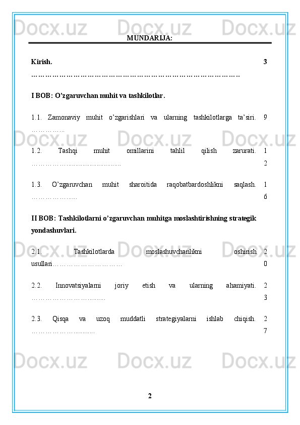 MUNDARIJA:
Kirish .
…………………………………………………………………………….. 3
I BOB: O’zgaruvchan muhit va tashkilotlar.
1.1.   Zamonaviy   muhit   o’zgarishlari   va   ularning   tashkilotlarga   ta’siri.
…………... 9
1.2.   Tashqi   muhit   omillarini   tahlil   qilish   zarurati.
……………............................... 1
2
1.3.   O’zgaruvchan   muhit   sharoitida   raqobatbardoshlikni   saqlash.
……………...... 1
6
II BOB: Tashkilotlarni o’zgaruvchan muhitga moslashtirishning strategik
yondashuvlari.
2.1.   Tashkilotlarda   moslashuvchanlikni   oshirish
usullari………………………… 2
0
2.2.   Innovatsiyalarni   joriy   etish   va   ularning   ahamiyati.
…………………….......... 2
3
2.3.   Qisqa   va   uzoq   muddatli   strategiyalarni   ishlab   chiqish.
………………............ 2
7
2 