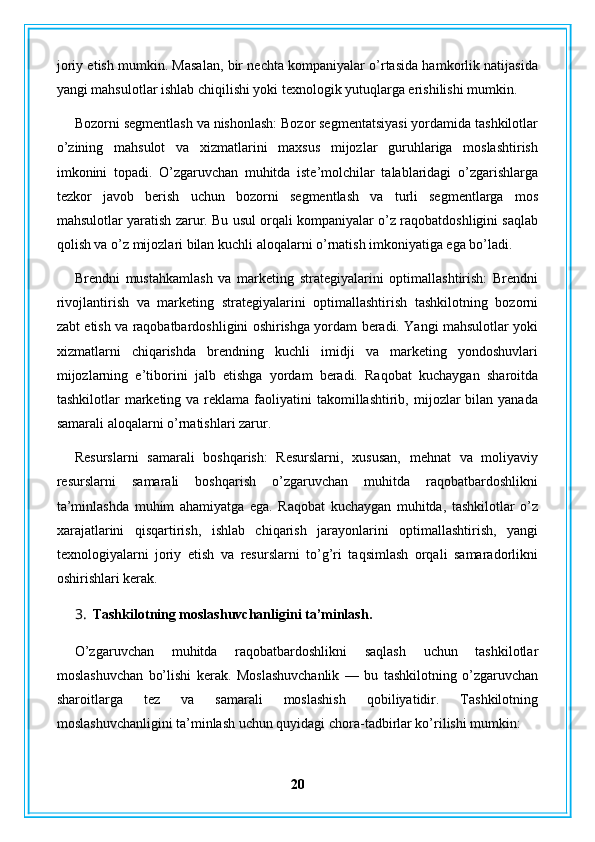 joriy etish mumkin. Masalan, bir nechta kompaniyalar o’rtasida hamkorlik natijasida
yangi mahsulotlar ishlab chiqilishi yoki texnologik yutuqlarga erishilishi mumkin.
Bozorni segmentlash va nishonlash: Bozor segmentatsiyasi yordamida tashkilotlar
o’zining   mahsulot   va   xizmatlarini   maxsus   mijozlar   guruhlariga   moslashtirish
imkonini   topadi.   O’zgaruvchan   muhitda   iste’molchilar   talablaridagi   o’zgarishlarga
tezkor   javob   berish   uchun   bozorni   segmentlash   va   turli   segmentlarga   mos
mahsulotlar yaratish zarur. Bu usul orqali kompaniyalar o’z raqobatdoshligini saqlab
qolish va o’z mijozlari bilan kuchli aloqalarni o’rnatish imkoniyatiga ega bo’ladi.
Brendni   mustahkamlash   va   marketing   strategiyalarini   optimallashtirish:   Brendni
rivojlantirish   va   marketing   strategiyalarini   optimallashtirish   tashkilotning   bozorni
zabt etish va raqobatbardoshligini oshirishga yordam beradi. Yangi mahsulotlar yoki
xizmatlarni   chiqarishda   brendning   kuchli   imidji   va   marketing   yondoshuvlari
mijozlarning   e’tiborini   jalb   etishga   yordam   beradi.   Raqobat   kuchaygan   sharoitda
tashkilotlar  marketing va  reklama  faoliyatini   takomillashtirib,  mijozlar   bilan yanada
samarali aloqalarni o’rnatishlari zarur.
Resurslarni   samarali   boshqarish:   Resurslarni,   xususan,   mehnat   va   moliyaviy
resurslarni   samarali   boshqarish   o’zgaruvchan   muhitda   raqobatbardoshlikni
ta’minlashda   muhim   ahamiyatga   ega.   Raqobat   kuchaygan   muhitda,   tashkilotlar   o’z
xarajatlarini   qisqartirish,   ishlab   chiqarish   jarayonlarini   optimallashtirish,   yangi
texnologiyalarni   joriy   etish   va   resurslarni   to’g’ri   taqsimlash   orqali   samaradorlikni
oshirishlari kerak.
3. Tashkilotning moslashuvchanligini ta’minlash.
O’zgaruvchan   muhitda   raqobatbardoshlikni   saqlash   uchun   tashkilotlar
moslashuvchan   bo’lishi   kerak.   Moslashuvchanlik   —   bu   tashkilotning   o’zgaruvchan
sharoitlarga   tez   va   samarali   moslashish   qobiliyatidir.   Tashkilotning
moslashuvchanligini ta’minlash uchun quyidagi chora-tadbirlar ko’rilishi mumkin:
20 