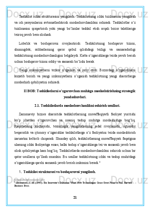 Tashkilot  ichki strukturasini  yangilash:  Tashkilotning ichki  tuzilmasini  yangilash
va   ish   jarayonlarini   avtomatlashtirish   moslashuvchanlikni   oshiradi.   Tashkilotlar   o’z
tuzilmasini   qisqartirish   yoki   yangi   bo’limlar   tashkil   etish   orqali   bozor   talablariga
tezroq javob bera olishadi.
Liderlik   va   boshqaruvni   rivojlantirish:   Tashkilotning   boshqaruv   tizimi,
shuningdek,   rahbarlarning   qaror   qabul   qilishdagi   tezligi   va   samaradorligi
tashkilotning moslashuvchanligini belgilaydi. Katta o’zgarishlarga tezda javob berish
uchun boshqaruv tizimi oddiy va samarali bo’lishi kerak.
Yangi   imkoniyatlarni   tezkor   o’rganish   va   joriy   etish:   Bozordagi   o’zgarishlarni
kuzatib   borish   va   yangi   imkoniyatlarni   o’rganish   tashkilotning   yangi   sharoitlarga
moslashish qobiliyatini oshiradi. 
II BOB: Tashkilotlarni o’zgaruvchan muhitga moslashtirishning strategik
yondashuvlari.
2.1. Tashkilotlarda moslashuvchanlikni oshirish usullari.
Zamonaviy   biznes   sharoitida   tashkilotlarning   muvaffaqiyatli   faoliyat   yuritishi
ko’p   jihatdan   o’zgaruvchan   va   noaniq   tashqi   muhitga   moslashishga   bog’liq.
Raqobatning   kuchayishi,   texnologik   yangiliklarning   jadal   rivojlanishi,   iqtisodiy
beqarorlik   va   ijtimoiy   o’zgarishlar   tashkilotlarga   o’z   faoliyatini   tezda   moslashtirish
zaruratini   keltirib   chiqaradi.   Shunday   qilib,   tashkilotlarning  muvaffaqiyati   faqatgina
ularning ichki faoliyatiga emas, balki tashqi o’zgarishlarga tez va samarali javob bera
olish qobiliyatiga ham bog’liq. Tashkilotlarda moslashuvchanlikni oshirish uchun bir
qator   usullarni  qo’llash  mumkin. Bu  usullar   tashkilotning  ichki  va  tashqi   muhitdagi
o’zgarishlarga qarshi samarali javob berish imkonini beradi. 6
1. Tashkilot strukturasi va boshqaruvni yangilash.
6
 Christensen, C. M. (1997). The Innovator's Dilemma: When New Technologies Cause Great Firms to Fail. Harvard 
Business Press.
21 