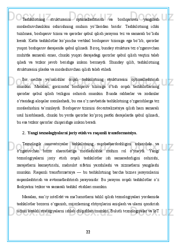 Tashkilotning   strukturasini   optimallashtirish   va   boshqaruvni   yangilash
moslashuvchanlikni   oshirishning   muhim   yo’llaridan   biridir.   Tashkilotning   ichki
tuzilmasi, boshqaruv tizimi va qarorlar qabul qilish jarayoni tez va samarali bo’lishi
kerak.   Katta   tashkilotlar   ko’pincha   vertikal   boshqaruv   tizimiga   ega   bo’lib,   qarorlar
yuqori boshqaruv darajasida qabul qilinadi. Biroq, bunday struktura tez o’zgaruvchan
muhitda  samarali   emas,   chunki   yuqori   darajadagi   qarorlar   qabul   qilish   vaqtini   talab
qiladi   va   tezkor   javob   berishga   imkon   bermaydi.   Shunday   qilib,   tashkilotning
strukturasini plaska va moslashuvchan qilish talab etiladi.
Bir   nechta   yo’nalishlar   orqali   tashkilotning   strukturasini   optimallashtirish
mumkin.   Masalan,   gorizontal   boshqaruv   tizimiga   o’tish   orqali   tashkilotlarning
qarorlar   qabul   qilish   tezligini   oshirish   mumkin.   Bunda   rahbarlar   va   xodimlar
o’rtasidagi aloqalar osonlashadi, bu esa o’z navbatida tashkilotning o’zgarishlarga tez
moslashishini   ta’minlaydi.   Boshqaruv   tizimini   decentralizatsiya   qilish   ham   samarali
usul hisoblanadi, chunki bu yerda qarorlar ko’proq pastki darajalarda qabul qilinadi,
bu esa tezkor qarorlar chiqarishga imkon beradi.
2. Yangi texnologiyalarni joriy etish va raqamli transformatsiya.
Texnologik   innovatsiyalar   tashkilotning   raqobatbardoshligini   oshirishda   va
o’zgaruvchan   bozor   sharoitlariga   moslashishda   muhim   rol   o’ynaydi.   Yangi
texnologiyalarni   joriy   etish   orqali   tashkilotlar   ish   samaradorligini   oshirishi,
xarajatlarni   kamaytirishi,   mahsulot   sifatini   yaxshilashi   va   xizmatlarni   yangilashi
mumkin.   Raqamli   transformatsiya   —   bu   tashkilotning   barcha   biznes   jarayonlarini
raqamlashtirish   va   avtomatlashtirish   jarayonidir.   Bu   jarayon   orqali   tashkilotlar   o’z
faoliyatini tezkor va samarali tashkil etishlari mumkin.
Masalan, sun’iy intellekt va ma’lumotlarni tahlil qilish texnologiyalari yordamida
tashkilotlar bozorni o’rganish, mijozlarning ehtiyojlarini aniqlash va ularni qondirish
uchun kerakli strategiyalarni ishlab chiqishlari mumkin. Bulutli texnologiyalar va IoT
22 