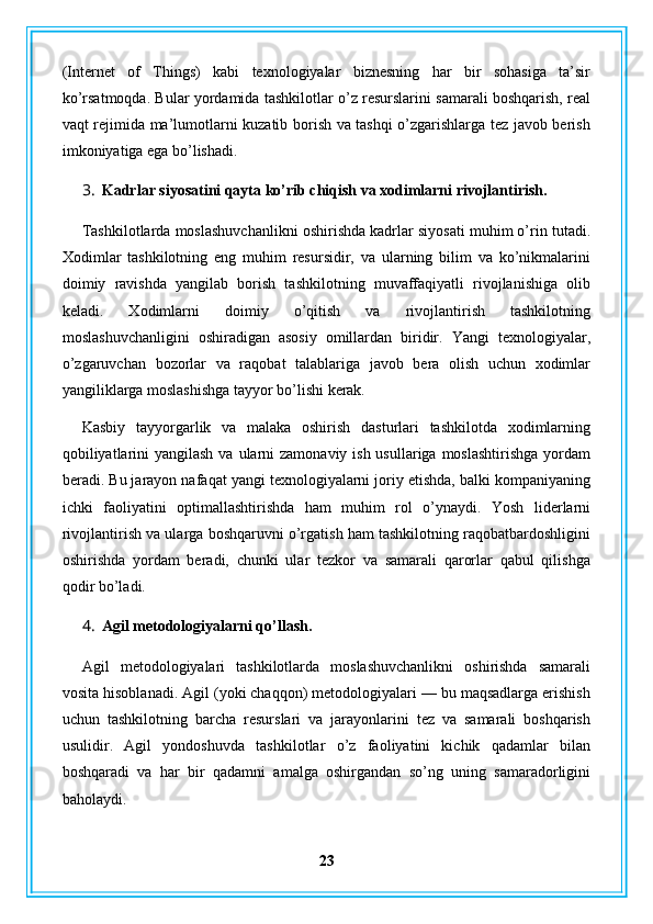 (Internet   of   Things)   kabi   texnologiyalar   biznesning   har   bir   sohasiga   ta’sir
ko’rsatmoqda. Bular yordamida tashkilotlar o’z resurslarini samarali boshqarish, real
vaqt rejimida ma’lumotlarni kuzatib borish va tashqi o’zgarishlarga tez javob berish
imkoniyatiga ega bo’lishadi.
3. Kadrlar siyosatini qayta ko’rib chiqish va xodimlarni rivojlantirish.
Tashkilotlarda moslashuvchanlikni oshirishda kadrlar siyosati muhim o’rin tutadi.
Xodimlar   tashkilotning   eng   muhim   resursidir,   va   ularning   bilim   va   ko’nikmalarini
doimiy   ravishda   yangilab   borish   tashkilotning   muvaffaqiyatli   rivojlanishiga   olib
keladi.   Xodimlarni   doimiy   o’qitish   va   rivojlantirish   tashkilotning
moslashuvchanligini   oshiradigan   asosiy   omillardan   biridir.   Yangi   texnologiyalar,
o’zgaruvchan   bozorlar   va   raqobat   talablariga   javob   bera   olish   uchun   xodimlar
yangiliklarga moslashishga tayyor bo’lishi kerak.
Kasbiy   tayyorgarlik   va   malaka   oshirish   dasturlari   tashkilotda   xodimlarning
qobiliyatlarini  yangilash  va ularni  zamonaviy ish usullariga moslashtirishga  yordam
beradi. Bu jarayon nafaqat yangi texnologiyalarni joriy etishda, balki kompaniyaning
ichki   faoliyatini   optimallashtirishda   ham   muhim   rol   o’ynaydi.   Yosh   liderlarni
rivojlantirish va ularga boshqaruvni o’rgatish ham tashkilotning raqobatbardoshligini
oshirishda   yordam   beradi,   chunki   ular   tezkor   va   samarali   qarorlar   qabul   qilishga
qodir bo’ladi.
4. Agil metodologiyalarni qo’llash.
Agil   metodologiyalari   tashkilotlarda   moslashuvchanlikni   oshirishda   samarali
vosita hisoblanadi. Agil (yoki chaqqon) metodologiyalari — bu maqsadlarga erishish
uchun   tashkilotning   barcha   resurslari   va   jarayonlarini   tez   va   samarali   boshqarish
usulidir.   Agil   yondoshuvda   tashkilotlar   o’z   faoliyatini   kichik   qadamlar   bilan
boshqaradi   va   har   bir   qadamni   amalga   oshirgandan   so’ng   uning   samaradorligini
baholaydi.
23 