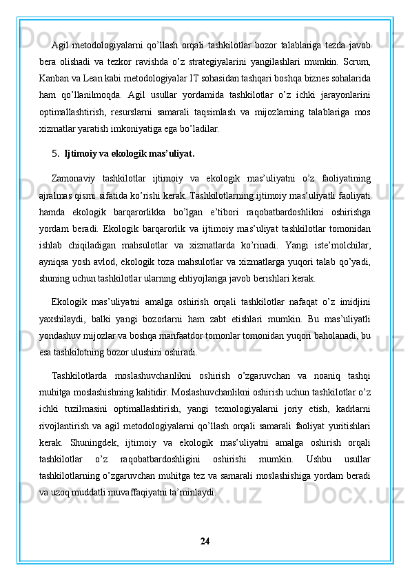 Agil   metodologiyalarni   qo’llash   orqali   tashkilotlar   bozor   talablariga   tezda   javob
bera   olishadi   va   tezkor   ravishda   o’z   strategiyalarini   yangilashlari   mumkin.   Scrum,
Kanban va Lean kabi metodologiyalar IT sohasidan tashqari boshqa biznes sohalarida
ham   qo’llanilmoqda.   Agil   usullar   yordamida   tashkilotlar   o’z   ichki   jarayonlarini
optimallashtirish,   resurslarni   samarali   taqsimlash   va   mijozlarning   talablariga   mos
xizmatlar yaratish imkoniyatiga ega bo’ladilar.
5. Ijtimoiy va ekologik mas’uliyat.
Zamonaviy   tashkilotlar   ijtimoiy   va   ekologik   mas’uliyatni   o’z   faoliyatining
ajralmas qismi sifatida ko’rishi kerak. Tashkilotlarning ijtimoiy mas’uliyatli faoliyati
hamda   ekologik   barqarorlikka   bo’lgan   e’tibori   raqobatbardoshlikni   oshirishga
yordam   beradi.   Ekologik   barqarorlik   va   ijtimoiy   mas’uliyat   tashkilotlar   tomonidan
ishlab   chiqiladigan   mahsulotlar   va   xizmatlarda   ko’rinadi.   Yangi   iste’molchilar,
ayniqsa   yosh  avlod,  ekologik  toza  mahsulotlar  va   xizmatlarga   yuqori  talab  qo’yadi,
shuning uchun tashkilotlar ularning ehtiyojlariga javob berishlari kerak.
Ekologik   mas’uliyatni   amalga   oshirish   orqali   tashkilotlar   nafaqat   o’z   imidjini
yaxshilaydi,   balki   yangi   bozorlarni   ham   zabt   etishlari   mumkin.   Bu   mas’uliyatli
yondashuv mijozlar va boshqa manfaatdor tomonlar tomonidan yuqori baholanadi, bu
esa tashkilotning bozor ulushini oshiradi.
Tashkilotlarda   moslashuvchanlikni   oshirish   o’zgaruvchan   va   noaniq   tashqi
muhitga moslashishning kalitidir. Moslashuvchanlikni oshirish uchun tashkilotlar o’z
ichki   tuzilmasini   optimallashtirish,   yangi   texnologiyalarni   joriy   etish,   kadrlarni
rivojlantirish   va   agil   metodologiyalarni   qo’llash   orqali   samarali   faoliyat   yuritishlari
kerak.   Shuningdek,   ijtimoiy   va   ekologik   mas’uliyatni   amalga   oshirish   orqali
tashkilotlar   o’z   raqobatbardoshligini   oshirishi   mumkin.   Ushbu   usullar
tashkilotlarning o’zgaruvchan muhitga tez va samarali moslashishiga  yordam beradi
va uzoq muddatli muvaffaqiyatni ta’minlaydi.
24 