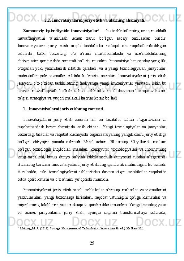 2.2. Innovatsiyalarni joriy etish va ularning ahamiyati.
Zamonaviy   iqtisodiyotda   innovatsiyalar 7
  —   bu   tashkilotlarning   uzoq   muddatli
muvaffaqiyatini   ta’minlash   uchun   zarur   bo’lgan   asosiy   omillardan   biridir.
Innovatsiyalarni   joriy   etish   orqali   tashkilotlar   nafaqat   o’z   raqobatbardoshligini
oshirishi,   balki   bozordagi   o’z   o’rnini   mustahkamlashi   va   iste’molchilarning
ehtiyojlarini qondirishda samarali bo’lishi mumkin. Innovatsiya har qanday yangilik,
o’zgarish   yoki   yaxshilanish   sifatida   qaraladi,   va   u   yangi   texnologiyalar,   jarayonlar,
mahsulotlar   yoki   xizmatlar   sifatida   ko’rinishi   mumkin.   Innovatsiyalarni   joriy   etish
jarayoni   o’z-o’zidan   tashkilotning   faoliyatiga   yangi   imkoniyatlar   yaratadi,   lekin   bu
jarayon   muvaffaqiyatli   bo’lishi   uchun   tashkilotda   moslashuvchan   boshqaruv   tizimi,
to’g’ri strategiya va yuqori malakali kadrlar kerak bo’ladi.
1. Innovatsiyalarni joriy etishning zarurati.
Innovatsiyalarni   joriy   etish   zarurati   har   bir   tashkilot   uchun   o’zgaruvchan   va
raqobatbardosh   bozor   sharoitida   kelib   chiqadi.   Yangi   texnologiyalar   va   jarayonlar,
bozordagi talablar va raqobat kuchayishi organizatsiyaning yangiliklarni joriy etishga
bo’lgan   ehtiyojini   yanada   oshiradi.   Misol   uchun,   20-asrning   80-yillarida   ma’lum
bo’lgan   texnologik   inqiloblar,   masalan,   kompyuter   texnologiyalari   va   internetning
keng   tarqalishi,   butun   dunyo   bo’ylab   ishbilarmonlik   dunyosini   tubdan   o’zgartirdi.
Bularning barchasi innovatsiyalarni joriy etishning qanchalik muhimligini ko’rsatadi.
Aks   holda,   eski   texnologiyalarni   ishlatishdan   davom   etgan   tashkilotlar   raqobatda
ortda qolib ketishi va o’z o’rnini yo’qotishi mumkin.
Innovatsiyalarni   joriy   etish   orqali   tashkilotlar   o’zining   mahsulot   va   xizmatlarini
yaxshilashlari,   yangi   bozorlarga   kirishlari,   raqobat   ustunligini   qo’lga   kiritishlari   va
mijozlarning talablarini yuqori darajada qondirishlari mumkin. Yangi texnologiyalar
va   biznes   jarayonlarini   joriy   etish,   ayniqsa   raqamli   transformatsiya   sohasida,
7
 Schilling, M. A. (2013). Strategic Management of Technological Innovation (4th ed.). McGraw-Hill.
25 