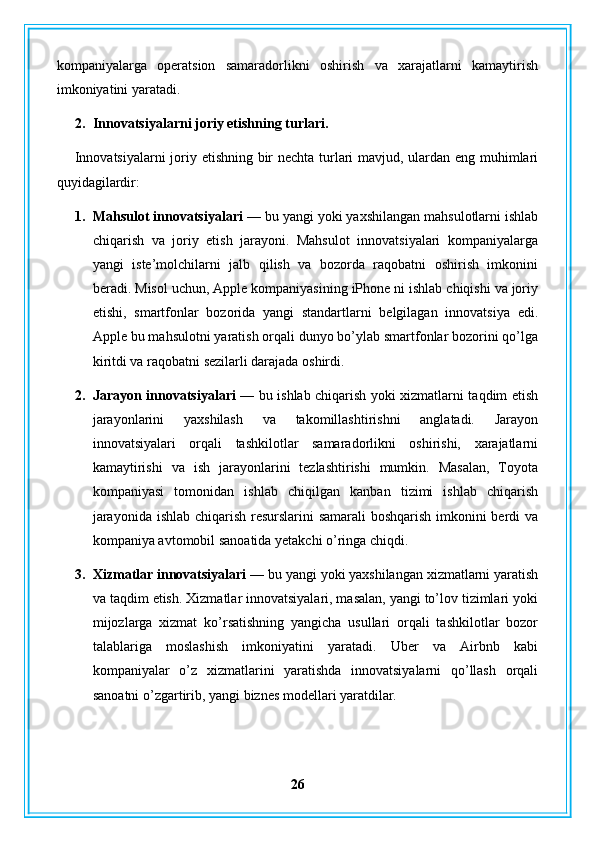 kompaniyalarga   operatsion   samaradorlikni   oshirish   va   xarajatlarni   kamaytirish
imkoniyatini yaratadi.
2. Innovatsiyalarni joriy etishning turlari.
Innovatsiyalarni  joriy etishning bir nechta turlari mavjud, ulardan eng muhimlari
quyidagilardir:
1. Mahsulot innovatsiyalari —  bu yangi yoki yaxshilangan mahsulotlarni ishlab
chiqarish   va   joriy   etish   jarayoni.   Mahsulot   innovatsiyalari   kompaniyalarga
yangi   iste’molchilarni   jalb   qilish   va   bozorda   raqobatni   oshirish   imkonini
beradi. Misol uchun, Apple kompaniyasining iPhone ni ishlab chiqishi va joriy
etishi,   smartfonlar   bozorida   yangi   standartlarni   belgilagan   innovatsiya   edi.
Apple bu mahsulotni yaratish orqali dunyo bo’ylab smartfonlar bozorini qo’lga
kiritdi va raqobatni sezilarli darajada oshirdi.
2. Jarayon innovatsiyalari —   bu ishlab chiqarish yoki xizmatlarni taqdim etish
jarayonlarini   yaxshilash   va   takomillashtirishni   anglatadi.   Jarayon
innovatsiyalari   orqali   tashkilotlar   samaradorlikni   oshirishi,   xarajatlarni
kamaytirishi   va   ish   jarayonlarini   tezlashtirishi   mumkin.   Masalan,   Toyota
kompaniyasi   tomonidan   ishlab   chiqilgan   kanban   tizimi   ishlab   chiqarish
jarayonida ishlab chiqarish resurslarini  samarali  boshqarish imkonini berdi va
kompaniya avtomobil sanoatida yetakchi o’ringa chiqdi.
3. Xizmatlar innovatsiyalari —  bu yangi yoki yaxshilangan xizmatlarni yaratish
va taqdim etish. Xizmatlar innovatsiyalari, masalan, yangi to’lov tizimlari yoki
mijozlarga   xizmat   ko’rsatishning   yangicha   usullari   orqali   tashkilotlar   bozor
talablariga   moslashish   imkoniyatini   yaratadi.   Uber   va   Airbnb   kabi
kompaniyalar   o’z   xizmatlarini   yaratishda   innovatsiyalarni   qo’llash   orqali
sanoatni o’zgartirib, yangi biznes modellari yaratdilar.
26 