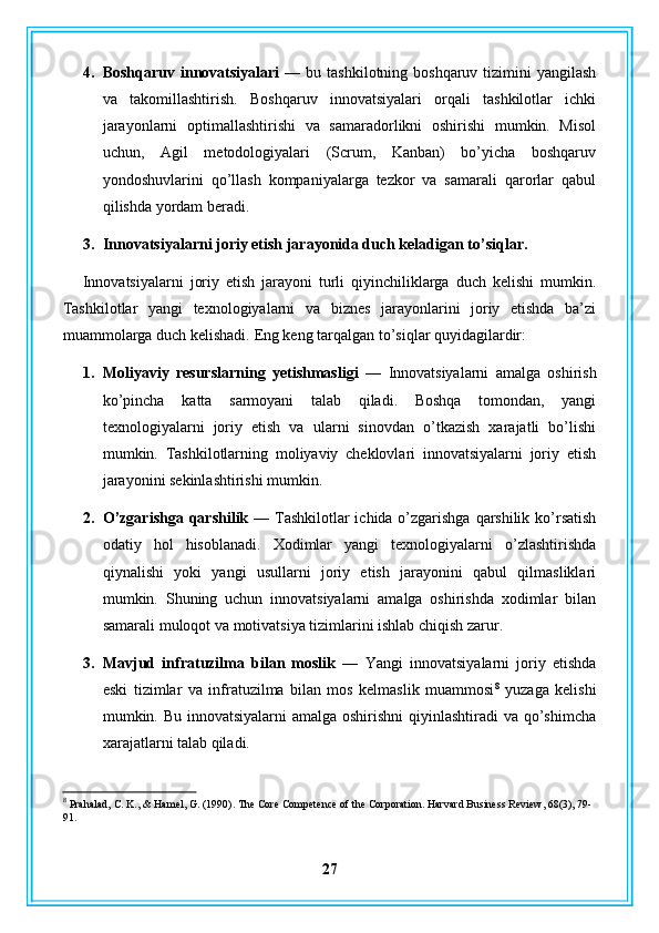 4. Boshqaruv innovatsiyalari  —   bu tashkilotning boshqaruv tizimini  yangilash
va   takomillashtirish.   Boshqaruv   innovatsiyalari   orqali   tashkilotlar   ichki
jarayonlarni   optimallashtirishi   va   samaradorlikni   oshirishi   mumkin.   Misol
uchun,   Agil   metodologiyalari   (Scrum,   Kanban)   bo’yicha   boshqaruv
yondoshuvlarini   qo’llash   kompaniyalarga   tezkor   va   samarali   qarorlar   qabul
qilishda yordam beradi.
3. Innovatsiyalarni joriy etish jarayonida duch keladigan to’siqlar.
Innovatsiyalarni   joriy   etish   jarayoni   turli   qiyinchiliklarga   duch   kelishi   mumkin.
Tashkilotlar   yangi   texnologiyalarni   va   biznes   jarayonlarini   joriy   etishda   ba’zi
muammolarga duch kelishadi.  Eng keng tarqalgan to’siqlar quyidagilardir:
1. Moliyaviy   resurslarning   yetishmasligi   —   Innovatsiyalarni   amalga   oshirish
ko’pincha   katta   sarmoyani   talab   qiladi.   Boshqa   tomondan,   yangi
texnologiyalarni   joriy   etish   va   ularni   sinovdan   o’tkazish   xarajatli   bo’lishi
mumkin.   Tashkilotlarning   moliyaviy   cheklovlari   innovatsiyalarni   joriy   etish
jarayonini sekinlashtirishi mumkin.
2. O’zgarishga qarshilik —   Tashkilotlar  ichida o’zgarishga qarshilik ko’rsatish
odatiy   hol   hisoblanadi.   Xodimlar   yangi   texnologiyalarni   o’zlashtirishda
qiynalishi   yoki   yangi   usullarni   joriy   etish   jarayonini   qabul   qilmasliklari
mumkin.   Shuning   uchun   innovatsiyalarni   amalga   oshirishda   xodimlar   bilan
samarali muloqot va motivatsiya tizimlarini ishlab chiqish zarur.
3. Mavjud   infratuzilma   bilan   moslik   —   Yangi   innovatsiyalarni   joriy   etishda
eski   tizimlar   va   infratuzilma   bilan   mos   kelmaslik   muammosi 8
  yuzaga   kelishi
mumkin. Bu innovatsiyalarni  amalga oshirishni  qiyinlashtiradi  va qo’shimcha
xarajatlarni talab qiladi.
8
 Prahalad, C. K., & Hamel, G. (1990). The Core Competence of the Corporation. Harvard Business Review, 68(3), 79-
91.
27 