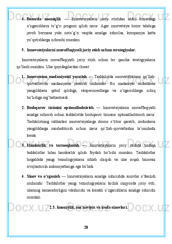 4. Bozorda   noaniqlik   —   Innovatsiyalarni   joriy   etishdan   oldin   bozordagi
o’zgarishlarni   to’g’ri   prognoz   qilish   zarur.   Agar   innovatsiya   bozor   talabiga
javob   bermasa   yoki   noto’g’ri   vaqtda   amalga   oshirilsa,   kompaniya   katta
yo’qotishlarga uchrashi mumkin.
5. Innovatsiyalarni muvaffaqiyatli joriy etish uchun strategiyalar.
Innovatsiyalarni   muvaffaqiyatli   joriy   etish   uchun   bir   qancha   strategiyalarni
qo’llash mumkin.  Ular quyidagilardan iborat:
1. Innovatsion   madaniyatni   yaratish   —   Tashkilotda   innovatsiyalarni   qo’llab-
quvvatlovchi   madaniyatni   yaratish   muhimdir.   Bu   madaniyat   xodimlarni
yangiliklarni   qabul   qilishga,   eksperimentlarga   va   o’zgarishlarga   ochiq
bo’lishga rag’batlantiradi.
2. Boshqaruv   tizimini   optimallashtirish   —   Innovatsiyalarni   muvaffaqiyatli
amalga   oshirish   uchun   tashkilotda   boshqaruv   tizimini   optimallashtirish   zarur.
Tashkilotning   rahbarlari   innovatsiyalarga   doimo   e’tibor   qaratib,   xodimlarni
yangiliklarga   moslashtirish   uchun   zarur   qo’llab-quvvatlashni   ta’minlashi
kerak.
3. Hamkorlik   va   tarmoqlanish   —   Innovatsiyalarni   joriy   etishda   boshqa
tashkilotlar   bilan   hamkorlik   qilish   foydali   bo’lishi   mumkin.   Tashkilotlar
birgalikda   yangi   texnologiyalarni   ishlab   chiqish   va   ular   orqali   biznesni
rivojlantirish imkoniyatlariga ega bo’ladi.
4. Sinov   va   o’rganish   —   Innovatsiyalarni   amalga   oshirishda   sinovlar   o’tkazish
muhimdir.   Tashkilotlar   yangi   texnologiyalarni   kichik   miqyosda   joriy   etib,
ularning samaradorligini  tekshirishi  va kerakli  o’zgarishlarni  amalga oshirishi
mumkin.
2.3. Insoniylik, ma’naviyat va iroda sinovlari.
28 