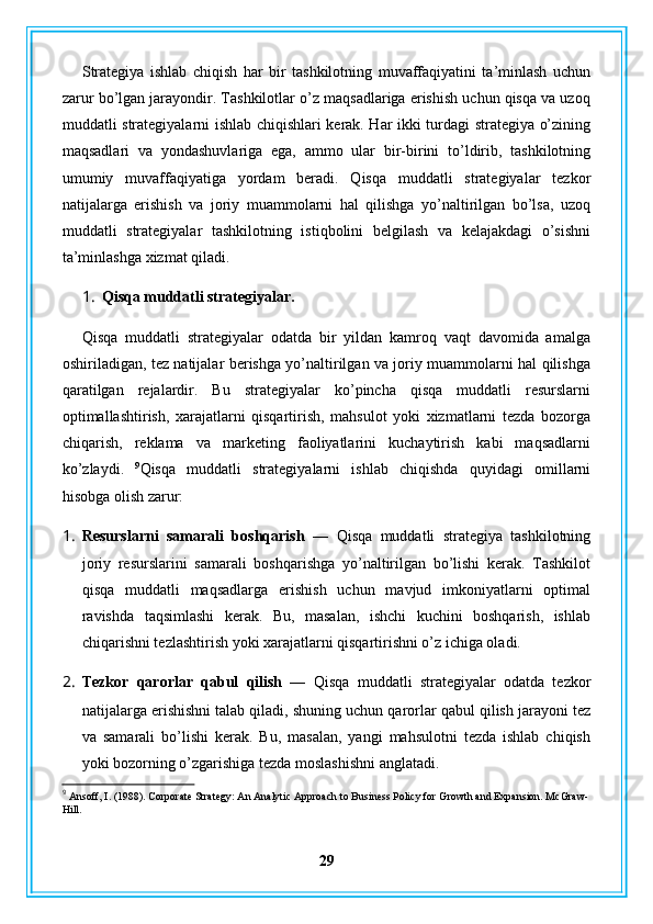 Strategiya   ishlab   chiqish   har   bir   tashkilotning   muvaffaqiyatini   ta’minlash   uchun
zarur bo’lgan jarayondir. Tashkilotlar o’z maqsadlariga erishish uchun qisqa va uzoq
muddatli strategiyalarni ishlab chiqishlari kerak. Har ikki turdagi strategiya o’zining
maqsadlari   va   yondashuvlariga   ega,   ammo   ular   bir-birini   to’ldirib,   tashkilotning
umumiy   muvaffaqiyatiga   yordam   beradi.   Qisqa   muddatli   strategiyalar   tezkor
natijalarga   erishish   va   joriy   muammolarni   hal   qilishga   yo’naltirilgan   bo’lsa,   uzoq
muddatli   strategiyalar   tashkilotning   istiqbolini   belgilash   va   kelajakdagi   o’sishni
ta’minlashga xizmat qiladi.
1. Qisqa muddatli strategiyalar.
Qisqa   muddatli   strategiyalar   odatda   bir   yildan   kamroq   vaqt   davomida   amalga
oshiriladigan, tez natijalar berishga yo’naltirilgan va joriy muammolarni hal qilishga
qaratilgan   rejalardir.   Bu   strategiyalar   ko’pincha   qisqa   muddatli   resurslarni
optimallashtirish,   xarajatlarni   qisqartirish,   mahsulot   yoki   xizmatlarni   tezda   bozorga
chiqarish,   reklama   va   marketing   faoliyatlarini   kuchaytirish   kabi   maqsadlarni
ko’zlaydi.   9
Qisqa   muddatli   strategiyalarni   ishlab   chiqishda   quyidagi   omillarni
hisobga olish zarur:
1. Resurslarni   samarali   boshqarish   —   Qisqa   muddatli   strategiya   tashkilotning
joriy   resurslarini   samarali   boshqarishga   yo’naltirilgan   bo’lishi   kerak.   Tashkilot
qisqa   muddatli   maqsadlarga   erishish   uchun   mavjud   imkoniyatlarni   optimal
ravishda   taqsimlashi   kerak.   Bu,   masalan,   ishchi   kuchini   boshqarish,   ishlab
chiqarishni tezlashtirish yoki xarajatlarni qisqartirishni o’z ichiga oladi.
2. Tezkor   qarorlar   qabul   qilish   —   Qisqa   muddatli   strategiyalar   odatda   tezkor
natijalarga erishishni talab qiladi, shuning uchun qarorlar qabul qilish jarayoni tez
va   samarali   bo’lishi   kerak.   Bu,   masalan,   yangi   mahsulotni   tezda   ishlab   chiqish
yoki bozorning o’zgarishiga tezda moslashishni anglatadi.
9
 Ansoff, I. (1988). Corporate Strategy: An Analytic Approach to Business Policy for Growth and Expansion. McGraw-
Hill.
29 