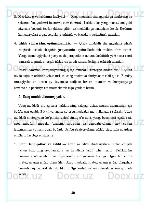 3. Marketing va reklama faoliyati —   Qisqa muddatli strategiyalarga marketing va
reklama faoliyatlarini intensivlashtirish kiradi. Tashkilotlar yangi mahsulotni yoki
xizmatni bozorda tezda reklama qilib, iste’molchilarga tanitishlari kerak.  Reklama
kampaniyalari orqali sotuvlarni oshirish va brendni rivojlantirish mumkin.
4. Ishlab   chiqarishni   optimallashtirish   —   Qisqa   muddatli   strategiyalarni   ishlab
chiqishda   ishlab   chiqarish   jarayonlarini   optimallashtirish   muhim   o’rin   tutadi.
Yangi texnologiyalarni joriy etish, jarayonlarni avtomatlashtirish yoki resurslarni
samarali taqsimlash orqali ishlab chiqarish samaradorligini oshirish mumkin.
Misol:   Amazon   kompaniyasining   qisqa   muddatli   strategiyalaridan   biri   —   yillik
savdo hajmini oshirish uchun turli xil chegirmalar va aktsiyalar tashkil qilish.  Bunday
strategiyalar   bir   necha   oy   davomida   natijalar   berishi   mumkin   va   kompaniyaga
bozorda o’z pozitsiyasini mustahkamlashga yordam beradi.
2. Uzoq muddatli strategiyalar.
Uzoq muddatli  strategiyalar  tashkilotning kelajagi  uchun  muhim  ahamiyatga  ega
bo’lib, ular odatda 3-5 yil va undan ko’proq muddatga mo’ljallangan rejalardir. Uzoq
muddatli strategiyalar ko’pincha tashkilotning o’sishini, yangi bozorlarni egallashni,
uzoq   muddatli   mijozlar   bazasini   yaratishni   va   innovatsiyalarni   joriy   etishni
ta’minlashga   yo’naltirilgan   bo’ladi.   Ushbu   strategiyalarni   ishlab   chiqishda   quyidagi
omillarni hisobga olish zarur:
1. Bozor   tadqiqotlari   va   tahlil   —   Uzoq   muddatli   strategiyalarni   ishlab   chiqish
uchun   bozorning   rivojlanishini   va   trendlarni   tahlil   qilish   zarur.   Tashkilotlar
bozorning   o’zgarishini   va   mijozlarning   ehtiyojlarini   hisobga   olgan   holda   o’z
strategiyalarini   ishlab   chiqadilar.   Uzoq   muddatli   strategiyalarni   ishlab   chiqishda
bozorda raqobatbardosh ustunlikni qo’lga kiritish uchun innovatsiyalarni qo’llash
kerak.
30 