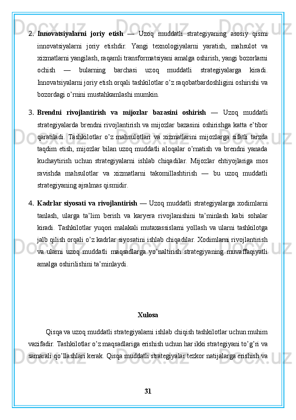 2. Innovatsiyalarni   joriy   etish   —   Uzoq   muddatli   strategiyaning   asosiy   qismi
innovatsiyalarni   joriy   etishdir.   Yangi   texnologiyalarni   yaratish,   mahsulot   va
xizmatlarni yangilash, raqamli transformatsiyani amalga oshirish, yangi bozorlarni
ochish   —   bularning   barchasi   uzoq   muddatli   strategiyalarga   kiradi.
Innovatsiyalarni joriy etish orqali tashkilotlar o’z raqobatbardoshligini oshirishi va
bozordagi o’rnini mustahkamlashi mumkin.
3. Brendni   rivojlantirish   va   mijozlar   bazasini   oshirish   —   Uzoq   muddatli
strategiyalarda brendni rivojlantirish va mijozlar bazasini  oshirishga  katta e’tibor
qaratiladi.   Tashkilotlar   o’z   mahsulotlari   va   xizmatlarini   mijozlarga   sifatli   tarzda
taqdim   etish,   mijozlar   bilan   uzoq   muddatli   aloqalar   o’rnatish   va   brendni   yanada
kuchaytirish   uchun   strategiyalarni   ishlab   chiqadilar.   Mijozlar   ehtiyojlariga   mos
ravishda   mahsulotlar   va   xizmatlarni   takomillashtirish   —   bu   uzoq   muddatli
strategiyaning ajralmas qismidir.
4. Kadrlar siyosati  va rivojlantirish  —   Uzoq muddatli  strategiyalarga xodimlarni
tanlash,   ularga   ta’lim   berish   va   karyera   rivojlanishini   ta’minlash   kabi   sohalar
kiradi.   Tashkilotlar   yuqori   malakali   mutaxassislarni   yollash   va   ularni   tashkilotga
jalb qilish orqali o’z kadrlar siyosatini ishlab chiqadilar. Xodimlarni rivojlantirish
va   ularni   uzoq   muddatli   maqsadlarga   yo’naltirish   strategiyaning   muvaffaqiyatli
amalga oshirilishini ta’minlaydi.
Xulosa
Qisqa va uzoq muddatli strategiyalarni ishlab chiqish tashkilotlar uchun muhim
vazifadir.  Tashkilotlar o’z maqsadlariga erishish uchun har ikki strategiyani to’g’ri va
samarali qo’llashlari kerak. Qisqa muddatli strategiyalar tezkor natijalarga erishish va
31 