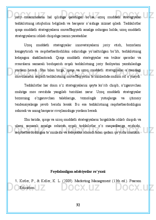 joriy   muammolarni   hal   qilishga   qaratilgan   bo’lsa,   uzoq   muddatli   strategiyalar
tashkilotning   istiqbolini   belgilash   va   barqaror   o’sishiga   xizmat   qiladi.   Tashkilotlar
qisqa  muddatli  strategiyalarni   muvaffaqiyatli  amalga  oshirgan  holda, uzoq  muddatli
strategiyalarni ishlab chiqishga zamin yaratadilar.
Uzoq   muddatli   strategiyalar   innovatsiyalarni   joriy   etish,   bozorlarni
kengaytirish   va   raqobatbardoshlikni   oshirishga   yo’naltirilgan   bo’lib,   tashkilotning
kelajagini   shakllantiradi.   Qisqa   muddatli   strategiyalar   esa   tezkor   qarorlar   va
resurslarni   samarali   boshqarish   orqali   tashkilotning   joriy   faoliyatini   yaxshilashga
yordam   beradi.   Shu   bilan   birga,   qisqa   va   uzoq   muddatli   strategiyalar   o’rtasidagi
muvozanatni saqlash tashkilotning muvaffaqiyatini ta’minlashda muhim rol o’ynaydi.
Tashkilotlar   har   doim   o’z   strategiyalarini   qayta   ko’rib   chiqib,   o’zgaruvchan
muhitga   mos   ravishda   yangilab   turishlari   zarur.   Uzoq   muddatli   strategiyalar
bozorning   o’zgaruvchan   talablariga,   texnologik   yutuqlarga   va   ijtimoiy
tendensiyalarga   javob   berishi   kerak.   Bu   esa   tashkilotning   raqobatbardoshligini
oshiradi va uning barqaror rivojlanishiga yordam beradi.
Shu tarzda, qisqa va uzoq muddatli strategiyalarni birgalikda ishlab chiqish va
ularni   samarali   amalga   oshirish   orqali   tashkilotlar   o’z   maqsadlariga   erishishi,
raqobatbardoshligini ta’minlashi va kelajakka ishonch bilan qadam qo’yishi mumkin.
Foydalanilgan adabiyotlar ro’yxati
1. Kotler,   P.,   &   Keller,   K.   L.   (2009).   Marketing   Management   (13th   ed.).   Pearson
Education.
32 