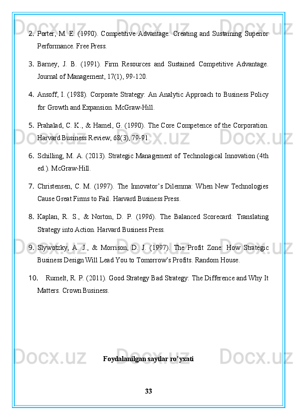 2. Porter,   M.   E.   (1990).   Competitive   Advantage:   Creating   and   Sustaining   Superior
Performance.  Free Press.
3. Barney,   J.   B.   (1991).   Firm   Resources   and   Sustained   Competitive   Advantage.
Journal of Management, 17(1), 99-120.
4. Ansoff, I. (1988). Corporate Strategy:  An Analytic Approach to Business  Policy
for Growth and Expansion.  McGraw-Hill.
5. Prahalad, C. K., & Hamel, G. (1990). The Core Competence of the Corporation.
Harvard Business Review, 68(3), 79-91.
6. Schilling, M. A. (2013). Strategic Management of Technological Innovation (4th
ed.).  McGraw-Hill.
7. Christensen,   C.   M.   (1997).   The   Innovator’s   Dilemma:   When   New   Technologies
Cause Great Firms to Fail.  Harvard Business Press.
8. Kaplan,   R.   S.,   &   Norton,   D.   P.   (1996).   The   Balanced   Scorecard:   Translating
Strategy into Action.  Harvard Business Press.
9. Slywotzky,   A.   J.,   &   Morrison,   D.   J.   (1997).   The   Profit   Zone:   How   Strategic
Business Design Will Lead You to Tomorrow’s Profits.  Random House.
10. Rumelt, R. P. (2011). Good Strategy Bad Strategy: The Difference and Why It
Matters.  Crown Business.
Foydalanilgan saytlar ro’yxati
33 