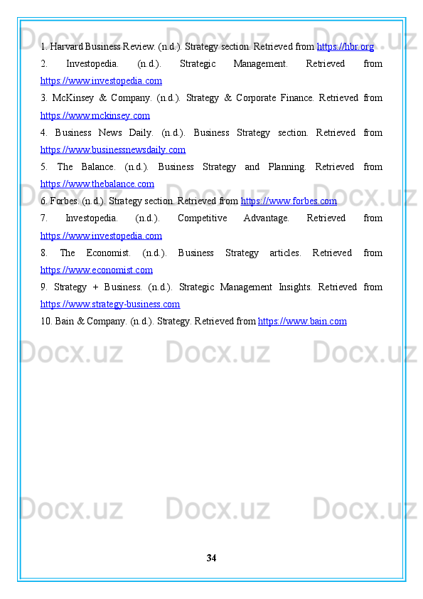 1. Harvard Business Review. (n.d.). Strategy section. Retrieved from  https://hbr.org
2.   Investopedia.   (n.d.).   Strategic   Management.   Retrieved   from
https://www.investopedia.com
3.   McKinsey   &   Company.   (n.d.).   Strategy   &   Corporate   Finance.   Retrieved   from
https://www.mckinsey.com
4.   Business   News   Daily.   (n.d.).   Business   Strategy   section.   Retrieved   from
https://www.businessnewsdaily.com
5.   The   Balance.   (n.d.).   Business   Strategy   and   Planning.   Retrieved   from
https://www.thebalance.com
6. Forbes. (n.d.). Strategy section. Retrieved from  https://www.forbes.com
7.   Investopedia.   (n.d.).   Competitive   Advantage.   Retrieved   from
https://www.investopedia.com
8.   The   Economist.   (n.d.).   Business   Strategy   articles.   Retrieved   from
https://www.economist.com
9.   Strategy   +   Business.   (n.d.).   Strategic   Management   Insights.   Retrieved   from
https://www.strategy-business.com
10. Bain & Company. (n.d.). Strategy. Retrieved from  https://www.bain.com
34 