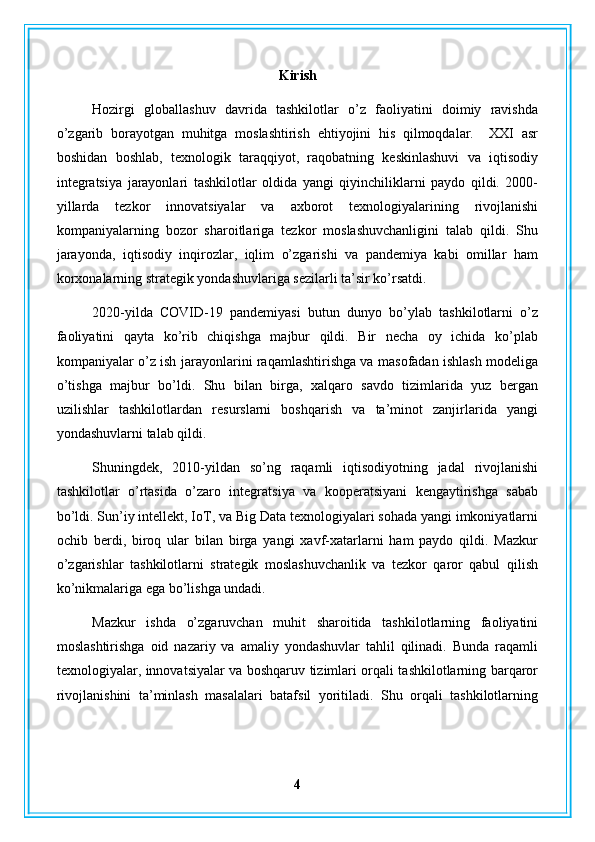 Kirish
Hozirgi   globallashuv   davrida   tashkilotlar   o’z   faoliyatini   doimiy   ravishda
o’zgarib   borayotgan   muhitga   moslashtirish   ehtiyojini   his   qilmoqdalar.     XXI   asr
boshidan   boshlab,   texnologik   taraqqiyot,   raqobatning   keskinlashuvi   va   iqtisodiy
integratsiya   jarayonlari   tashkilotlar   oldida   yangi   qiyinchiliklarni   paydo   qildi.   2000-
yillarda   tezkor   innovatsiyalar   va   axborot   texnologiyalarining   rivojlanishi
kompaniyalarning   bozor   sharoitlariga   tezkor   moslashuvchanligini   talab   qildi.   Shu
jarayonda,   iqtisodiy   inqirozlar,   iqlim   o’zgarishi   va   pandemiya   kabi   omillar   ham
korxonalarning strategik yondashuvlariga sezilarli ta’sir ko’rsatdi.
2020-yilda   COVID-19   pandemiyasi   butun   dunyo   bo’ylab   tashkilotlarni   o’z
faoliyatini   qayta   ko’rib   chiqishga   majbur   qildi.   Bir   necha   oy   ichida   ko’plab
kompaniyalar o’z ish jarayonlarini raqamlashtirishga va masofadan ishlash modeliga
o’tishga   majbur   bo’ldi.   Shu   bilan   birga,   xalqaro   savdo   tizimlarida   yuz   bergan
uzilishlar   tashkilotlardan   resurslarni   boshqarish   va   ta’minot   zanjirlarida   yangi
yondashuvlarni talab qildi.
Shuningdek,   2010-yildan   so’ng   raqamli   iqtisodiyotning   jadal   rivojlanishi
tashkilotlar   o’rtasida   o’zaro   integratsiya   va   kooperatsiyani   kengaytirishga   sabab
bo’ldi. Sun’iy intellekt, IoT, va Big Data texnologiyalari sohada yangi imkoniyatlarni
ochib   berdi,   biroq   ular   bilan   birga   yangi   xavf-xatarlarni   ham   paydo   qildi.   Mazkur
o’zgarishlar   tashkilotlarni   strategik   moslashuvchanlik   va   tezkor   qaror   qabul   qilish
ko’nikmalariga ega bo’lishga undadi.
Mazkur   ishda   o’zgaruvchan   muhit   sharoitida   tashkilotlarning   faoliyatini
moslashtirishga   oid   nazariy   va   amaliy   yondashuvlar   tahlil   qilinadi.   Bunda   raqamli
texnologiyalar, innovatsiyalar va boshqaruv tizimlari orqali tashkilotlarning barqaror
rivojlanishini   ta’minlash   masalalari   batafsil   yoritiladi.   Shu   orqali   tashkilotlarning
4 