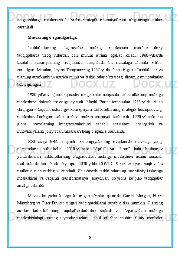 o’zgarishlarga   moslashish   bo’yicha   strategik   imkoniyatlarini   o’rganishga   e’tibor
qaratiladi.
Mavzuning o’rganilganligi:
Tashkilotlarning   o’zgaruvchan   muhitga   moslashuvi   masalasi   ilmiy
tadqiqotlarda   uzoq   yillardan   beri   muhim   o’rinni   egallab   keladi.   1960-yillarda
tashkilot   nazariyasining   rivojlanishi   bosqichida   bu   masalaga   alohida   e’tibor
qaratilgan.   Masalan,   Jeyms   Tompsonning   1967-yilda   chop   etilgan   «Tashkilotlar   va
ularning atrof-muhiti» asarida muhit va tashkilotlar o’rtasidagi dinamik munosabatlar
tahlil qilingan.
1980-yillarda   global   iqtisodiy   o’zgarishlar   natijasida   tashkilotlarning   muhitga
moslashuvi   dolzarb   mavzuga   aylandi.   Maykl   Porter   tomonidan   1985-yilda   ishlab
chiqilgan  «Raqobat   ustunligi»  konsepsiyasi  tashkilotlarning  strategik  boshqaruvdagi
moslashuvchanligini   tushuntirishda   muhim   ahamiyat   kasb   etdi.   1990-yillarda   esa
global   bozorlarning   integratsiyalashuvi   sababli   resurslarni   boshqarish   va
innovatsiyalarni joriy etish masalalari keng o’rganila boshlandi.
XXI   asrga   kelib,   raqamli   texnologiyalarning   rivojlanishi   mavzuga   yangi
o’lchamlarni   olib   keldi.   2010-yillarda   “Agile”   va   “Lean”   kabi   boshqaruv
yondashuvlari   tashkilotlarning   o’zgaruvchan   muhitga   moslashuvi   uchun   samarali
usul   sifatida   tan   olindi.   Ayniqsa,   2020-yilda   COVID-19   pandemiyasi   vaqtida   bu
usullar   o’z   dolzarbligini   isbotladi.   Shu   davrda   tashkilotlarning   masofaviy   ishlashga
moslashishi   va   raqamli   transformatsiya   jarayonlari   bo’yicha   ko’plab   tadqiqotlar
amalga oshirildi.
Mavzu   bo’yicha   ko’zga   ko’ringan   olimlar   qatorida   Garret   Morgan,   Henri
Mintzberg   va   Piter   Druker   singari   tadqiqotchilarni   sanab   o’tish   mumkin.   Ularning
asarlari   tashkilotlarning   raqobatbardoshlikni   saqlash   va   o’zgaruvchan   muhitga
moslashishdagi   strategik   yondashuvlarni   tahlil   qilishda   muhim   ilmiy   manbalar
5 