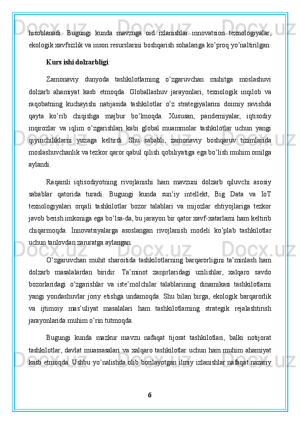 hisoblanadi.   Bugungi   kunda   mavzuga   oid   izlanishlar   innovatsion   texnologiyalar,
ekologik xavfsizlik va inson resurslarini boshqarish sohalariga ko’proq yo’naltirilgan.
Kurs ishi dolzarbligi : 
Zamonaviy   dunyoda   tashkilotlarning   o’zgaruvchan   muhitga   moslashuvi
dolzarb   ahamiyat   kasb   etmoqda.   Globallashuv   jarayonlari,   texnologik   inqilob   va
raqobatning   kuchayishi   natijasida   tashkilotlar   o’z   strategiyalarini   doimiy   ravishda
qayta   ko’rib   chiqishga   majbur   bo’lmoqda.   Xususan,   pandemiyalar,   iqtisodiy
inqirozlar   va   iqlim   o’zgarishlari   kabi   global   muammolar   tashkilotlar   uchun   yangi
qiyinchiliklarni   yuzaga   keltirdi.   Shu   sababli,   zamonaviy   boshqaruv   tizimlarida
moslashuvchanlik va tezkor qaror qabul qilish qobiliyatiga ega bo’lish muhim omilga
aylandi.
Raqamli   iqtisodiyotning   rivojlanishi   ham   mavzuni   dolzarb   qiluvchi   asosiy
sabablar   qatorida   turadi.   Bugungi   kunda   sun’iy   intellekt,   Big   Data   va   IoT
texnologiyalari   orqali   tashkilotlar   bozor   talablari   va   mijozlar   ehtiyojlariga   tezkor
javob berish imkoniga ega bo’lsa-da, bu jarayon bir qator xavf-xatarlarni ham keltirib
chiqarmoqda.   Innovatsiyalarga   asoslangan   rivojlanish   modeli   ko’plab   tashkilotlar
uchun tanlovdan zaruratga aylangan.
O’zgaruvchan   muhit   sharoitida   tashkilotlarning   barqarorligini   ta’minlash   ham
dolzarb   masalalardan   biridir.   Ta’minot   zanjirlaridagi   uzilishlar,   xalqaro   savdo
bozorlaridagi   o’zgarishlar   va   iste’molchilar   talablarining   dinamikasi   tashkilotlarni
yangi   yondashuvlar   joriy   etishga   undamoqda.   Shu   bilan   birga,   ekologik   barqarorlik
va   ijtimoiy   mas’uliyat   masalalari   ham   tashkilotlarning   strategik   rejalashtirish
jarayonlarida muhim o’rin tutmoqda.
Bugungi   kunda   mazkur   mavzu   nafaqat   tijorat   tashkilotlari,   balki   notijorat
tashkilotlar, davlat muassasalari  va xalqaro tashkilotlar uchun ham muhim ahamiyat
kasb etmoqda. Ushbu yo’nalishda olib borilayotgan ilmiy izlanishlar nafaqat nazariy
6 