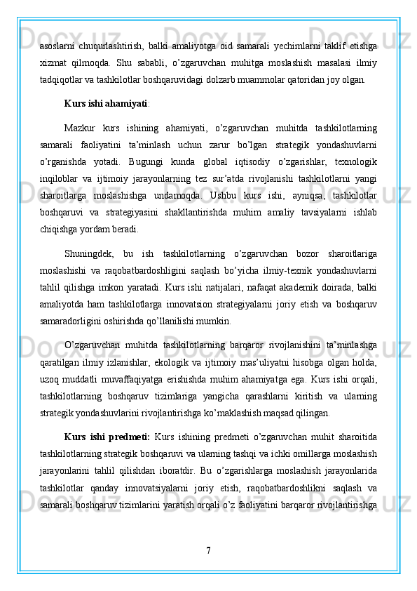 asoslarni   chuqurlashtirish,   balki   amaliyotga   oid   samarali   yechimlarni   taklif   etishga
xizmat   qilmoqda.   Shu   sababli,   o’zgaruvchan   muhitga   moslashish   masalasi   ilmiy
tadqiqotlar va tashkilotlar boshqaruvidagi dolzarb muammolar qatoridan joy olgan.
Kurs ishi ahamiyati : 
Mazkur   kurs   ishining   ahamiyati,   o’zgaruvchan   muhitda   tashkilotlarning
samarali   faoliyatini   ta’minlash   uchun   zarur   bo’lgan   strategik   yondashuvlarni
o’rganishda   yotadi.   Bugungi   kunda   global   iqtisodiy   o’zgarishlar,   texnologik
inqiloblar   va   ijtimoiy   jarayonlarning   tez   sur’atda   rivojlanishi   tashkilotlarni   yangi
sharoitlarga   moslashishga   undamoqda.   Ushbu   kurs   ishi,   ayniqsa,   tashkilotlar
boshqaruvi   va   strategiyasini   shakllantirishda   muhim   amaliy   tavsiyalarni   ishlab
chiqishga yordam beradi.
Shuningdek,   bu   ish   tashkilotlarning   o’zgaruvchan   bozor   sharoitlariga
moslashishi   va   raqobatbardoshligini   saqlash   bo’yicha   ilmiy-texnik   yondashuvlarni
tahlil   qilishga   imkon   yaratadi.   Kurs   ishi   natijalari,   nafaqat   akademik   doirada,   balki
amaliyotda   ham   tashkilotlarga   innovatsion   strategiyalarni   joriy   etish   va   boshqaruv
samaradorligini oshirishda qo’llanilishi mumkin.
O’zgaruvchan   muhitda   tashkilotlarning   barqaror   rivojlanishini   ta’minlashga
qaratilgan   ilmiy   izlanishlar,   ekologik   va   ijtimoiy   mas’uliyatni   hisobga   olgan   holda,
uzoq   muddatli   muvaffaqiyatga   erishishda   muhim   ahamiyatga   ega.   Kurs   ishi   orqali,
tashkilotlarning   boshqaruv   tizimlariga   yangicha   qarashlarni   kiritish   va   ularning
strategik yondashuvlarini rivojlantirishga ko’maklashish maqsad qilingan.
Kurs   ishi   predmeti:   Kurs   ishining   predmeti   o’zgaruvchan   muhit   sharoitida
tashkilotlarning strategik boshqaruvi va ularning tashqi va ichki omillarga moslashish
jarayonlarini   tahlil   qilishdan   iboratdir.   Bu   o’zgarishlarga   moslashish   jarayonlarida
tashkilotlar   qanday   innovatsiyalarni   joriy   etish,   raqobatbardoshlikni   saqlash   va
samarali boshqaruv tizimlarini yaratish orqali o’z faoliyatini barqaror rivojlantirishga
7 