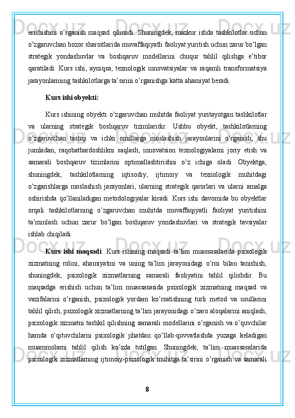 erishishini   o’rganish   maqsad   qilinadi.   Shuningdek,   mazkur   ishda   tashkilotlar   uchun
o’zgaruvchan bozor sharoitlarida muvaffaqiyatli faoliyat yuritish uchun zarur bo’lgan
strategik   yondashuvlar   va   boshqaruv   modellarini   chuqur   tahlil   qilishga   e’tibor
qaratiladi.   Kurs   ishi,   ayniqsa,   texnologik   innovatsiyalar   va   raqamli   transformatsiya
jarayonlarining tashkilotlarga ta’sirini o’rganishga katta ahamiyat beradi.
Kurs ishi obyekti:  
Kurs ishining obyekti  o’zgaruvchan muhitda faoliyat yuritayotgan tashkilotlar
va   ularning   strategik   boshqaruv   tizimlaridir.   Ushbu   obyekt,   tashkilotlarning
o’zgaruvchan   tashqi   va   ichki   omillarga   moslashish   jarayonlarini   o’rganish,   shu
jumladan,   raqobatbardoshlikni   saqlash,   innovatsion   texnologiyalarni   joriy   etish   va
samarali   boshqaruv   tizimlarini   optimallashtirishni   o’z   ichiga   oladi.   Obyektga,
shuningdek,   tashkilotlarning   iqtisodiy,   ijtimoiy   va   texnologik   muhitdagi
o’zgarishlarga   moslashish   jarayonlari,   ularning   strategik   qarorlari   va   ularni   amalga
oshirishda   qo’llaniladigan   metodologiyalar   kiradi.   Kurs   ishi   davomida   bu   obyektlar
orqali   tashkilotlarning   o’zgaruvchan   muhitda   muvaffaqiyatli   faoliyat   yuritishini
ta’minlash   uchun   zarur   bo’lgan   boshqaruv   yondashuvlari   va   strategik   tavsiyalar
ishlab chiqiladi.
Kurs   ishi   maqsadi :   Kurs   ishining   maqsadi   ta’lim   muassasalarida   psixologik
xizmatning   rolini,   ahamiyatini   va   uning   ta’lim   jarayonidagi   o’rni   bilan   tanishish,
shuningdek,   psixologik   xizmatlarning   samarali   faoliyatini   tahlil   qilishdir.   Bu
maqsadga   erishish   uchun   ta’lim   muassasasida   psixologik   xizmatning   maqsad   va
vazifalarini   o’rganish,   psixologik   yordam   ko’rsatishning   turli   metod   va   usullarini
tahlil qilish, psixologik xizmatlarning ta’lim jarayonidagi o’zaro aloqalarini aniqlash,
psixologik xizmatni tashkil qilishning samarali modellarini o’rganish va o’quvchilar
hamda   o’qituvchilarni   psixologik   jihatdan   qo’llab-quvvatlashda   yuzaga   keladigan
muammolarni   tahlil   qilish   ko’zda   tutilgan.   Shuningdek,   ta’lim   muassasalarida
psixologik xizmatlarning ijtimoiy-psixologik muhitga ta’sirini  o’rganish va samarali
8 