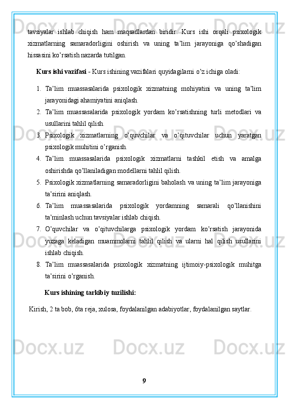 tavsiyalar   ishlab   chiqish   ham   maqsadlardan   biridir.   Kurs   ishi   orqali   psixologik
xizmatlarning   samaradorligini   oshirish   va   uning   ta’lim   jarayoniga   qo’shadigan
hissasini ko’rsatish nazarda tutilgan.
Kurs ishi vazifasi -  Kurs ishining vazifalari quyidagilarni o’z ichiga oladi:
1. Ta’lim   muassasalarida   psixologik   xizmatning   mohiyatini   va   uning   ta’lim
jarayonidagi ahamiyatini aniqlash.
2. Ta’lim   muassasalarida   psixologik   yordam   ko’rsatishning   turli   metodlari   va
usullarini tahlil qilish.
3. Psixologik   xizmatlarning   o’quvchilar   va   o’qituvchilar   uchun   yaratgan
psixologik muhitini o’rganish.
4. Ta’lim   muassasalarida   psixologik   xizmatlarni   tashkil   etish   va   amalga
oshirishda qo’llaniladigan modellarni tahlil qilish.
5. Psixologik xizmatlarning samaradorligini baholash va uning ta’lim jarayoniga
ta’sirini aniqlash.
6. Ta’lim   muassasalarida   psixologik   yordamning   samarali   qo’llanishini
ta’minlash uchun tavsiyalar ishlab chiqish.
7. O’quvchilar   va   o’qituvchilarga   psixologik   yordam   ko’rsatish   jarayonida
yuzaga   keladigan   muammolarni   tahlil   qilish   va   ularni   hal   qilish   usullarini
ishlab chiqish.
8. Ta’lim   muassasalarida   psixologik   xizmatning   ijtimoiy-psixologik   muhitga
ta’sirini o’rganish.
Kurs ishining tarkibiy tuzilishi:
 Kirish, 2 ta bob, 6ta reja, xulosa, foydalanilgan adabiyotlar, foydalanilgan saytlar.
9 