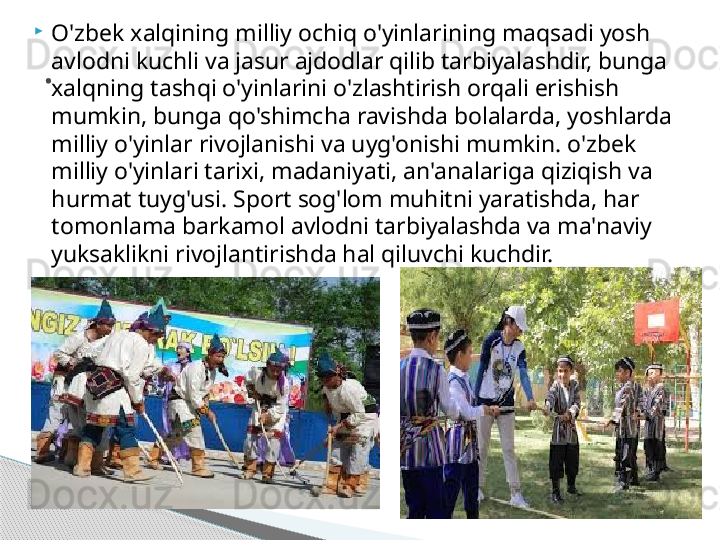 
O'zbek xalqining milliy ochiq o'yinlarining maqsadi yosh 
avlodni kuchli va jasur ajdodlar qilib tarbiyalashdir, bunga 
xalqning tashqi o'yinlarini o'zlashtirish orqali erishish 
mumkin, bunga qo'shimcha ravishda bolalarda, yoshlarda 
milliy o'yinlar rivojlanishi va uyg'onishi mumkin. o'zbek 
milliy o'yinlari tarixi, madaniyati, an'analariga qiziqish va 
hurmat tuyg'usi. Sport sog'lom muhitni yaratishda, har 
tomonlama barkamol avlodni tarbiyalashda va ma'naviy 
yuksaklikni rivojlantirishda hal qiluvchi kuchdir..     