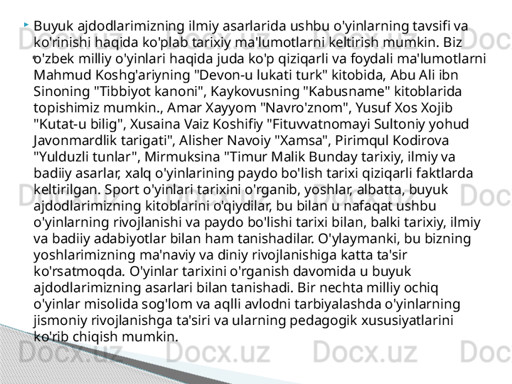 
Buyuk ajdodlarimizning ilmiy asarlarida ushbu o'yinlarning tavsifi va 
ko'rinishi haqida ko'plab tarixiy ma'lumotlarni keltirish mumkin. Biz 
o'zbek milliy o'yinlari haqida juda ko'p qiziqarli va foydali ma'lumotlarni 
Mahmud Koshg'ariyning "Devon-u lukati turk" kitobida, Abu Ali ibn 
Sinoning "Tibbiyot kanoni", Kaykovusning "Kabusname" kitoblarida 
topishimiz mumkin., Amar Xayyom "Navro'znom", Yusuf Xos Xojib 
"Kutat-u bilig", Xusaina Vaiz Koshifiy "Fituvvatnomayi Sultoniy yohud 
Javonmardlik tarigati", Alisher Navoiy "Xamsa", Pirimqul Kodirova 
"Yulduzli tunlar", Mirmuksina "Timur Malik Bunday tarixiy, ilmiy va 
badiiy asarlar, xalq o'yinlarining paydo bo'lish tarixi qiziqarli faktlarda 
keltirilgan. Sport o'yinlari tarixini o'rganib, yoshlar, albatta, buyuk 
ajdodlarimizning kitoblarini o'qiydilar, bu bilan u nafaqat ushbu 
o'yinlarning rivojlanishi va paydo bo'lishi tarixi bilan, balki tarixiy, ilmiy 
va badiiy adabiyotlar bilan ham tanishadilar. O'ylaymanki, bu bizning 
yoshlarimizning ma'naviy va diniy rivojlanishiga katta ta'sir 
ko'rsatmoqda. O'yinlar tarixini o'rganish davomida u buyuk 
ajdodlarimizning asarlari bilan tanishadi. Bir nechta milliy ochiq 
o'yinlar misolida sog'lom va aqlli avlodni tarbiyalashda o'yinlarning 
jismoniy rivojlanishga ta'siri va ularning pedagogik xususiyatlarini 
ko'rib chiqish mumkin. .     