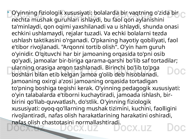 
O'yinning fiziologik xususiyati: bolalarda bir vaqtning o'zida bir 
nechta mushak guruhlari ishlaydi, bu faol qon aylanishini 
ta'minlaydi, qon oqimi yaxshilanadi va u ishlaydi, shunda onasi 
echkini ushlamaydi, rejalar tuzadi. Va echki bolalarni tezda 
ushlash taktikasini o'rganadi. O'pkaning hayotiy qobiliyati, faol 
e'tibor rivojlanadi. "Arqonni tortib olish". O'yin ham guruh 
o'yinidir. O'qituvchi har bir jamoaning orqasida to'pni osib 
qo'yadi, jamoalar bir-biriga qarama-qarshi bo'lib saf tortadilar; 
ularning orasiga arqon tashlanadi. Birinchi bo'lib to'pga 
boshlari bilan etib kelgan jamoa g'olib deb hisoblanadi. 
Jamoaning oxirgi a'zosi jamoaning orqasida tortadigan 
to'pning boshiga tegishi kerak. O'yinning pedagogik xususiyati: 
o'yin talabalarda e'tiborni kuchaytiradi, jamoada ishlash, bir-
birini qo'llab-quvvatlash, do'stlik. O'yinning fiziologik 
xususiyati: oyoq-qo'llarning mushak tizimini, kuchini, faolligini 
rivojlantiradi, nafas olish harakatlarining harakatini oshiradi, 
nafas olish chastotasini normallashtiradi..     