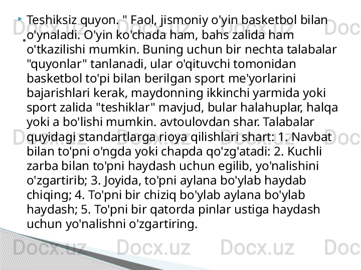 
Teshiksiz quyon. " Faol, jismoniy o'yin basketbol bilan 
o'ynaladi. O'yin ko'chada ham, bahs zalida ham 
o'tkazilishi mumkin. Buning uchun bir nechta talabalar 
"quyonlar" tanlanadi, ular o'qituvchi tomonidan 
basketbol to'pi bilan berilgan sport me'yorlarini 
bajarishlari kerak, maydonning ikkinchi yarmida yoki 
sport zalida "teshiklar" mavjud, bular halahuplar, halqa 
yoki a bo'lishi mumkin. avtoulovdan shar. Talabalar 
quyidagi standartlarga rioya qilishlari shart: 1. Navbat 
bilan to'pni o'ngda yoki chapda qo'zg'atadi: 2. Kuchli 
zarba bilan to'pni haydash uchun egilib, yo'nalishini 
o'zgartirib; 3. Joyida, to'pni aylana bo'ylab haydab 
chiqing; 4. To'pni bir chiziq bo'ylab aylana bo'ylab 
haydash; 5. To'pni bir qatorda pinlar ustiga haydash 
uchun yo'nalishni o'zgartiring..     