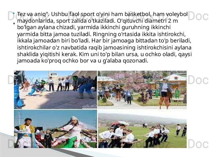 
Tez va aniq". Ushbu faol sport o'yini ham basketbol, ham voleybol 
maydonlarida, sport zalida o'tkaziladi. O'qituvchi diametri 2 m 
bo'lgan aylana chizadi, yarmida ikkinchi guruhning ikkinchi 
yarmida bitta jamoa tuziladi. Ringning o'rtasida ikkita ishtirokchi, 
ikkala jamoadan biri bo'ladi. Har bir jamoaga bittadan to'p beriladi, 
ishtirokchilar o'z navbatida raqib jamoasining ishtirokchisini aylana 
shaklida yiqitishi kerak. Kim uni to'p bilan ursa, u ochko oladi, qaysi 
jamoada ko'proq ochko bor va u g'alaba qozonadi..     