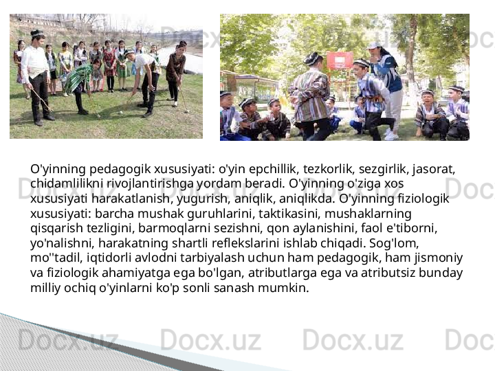 .
O'yinning pedagogik xususiyati: o'yin epchillik, tezkorlik, sezgirlik, jasorat, 
chidamlilikni rivojlantirishga yordam beradi. O'yinning o'ziga xos 
xususiyati harakatlanish, yugurish, aniqlik, aniqlikda. O'yinning fiziologik 
xususiyati: barcha mushak guruhlarini, taktikasini, mushaklarning 
qisqarish tezligini, barmoqlarni sezishni, qon aylanishini, faol e'tiborni, 
yo'nalishni, harakatning shartli reflekslarini ishlab chiqadi. Sog'lom, 
mo''tadil, iqtidorli avlodni tarbiyalash uchun ham pedagogik, ham jismoniy 
va fiziologik ahamiyatga ega bo'lgan, atributlarga ega va atributsiz bunday 
milliy ochiq o'yinlarni ko'p sonli sanash mumkin.      