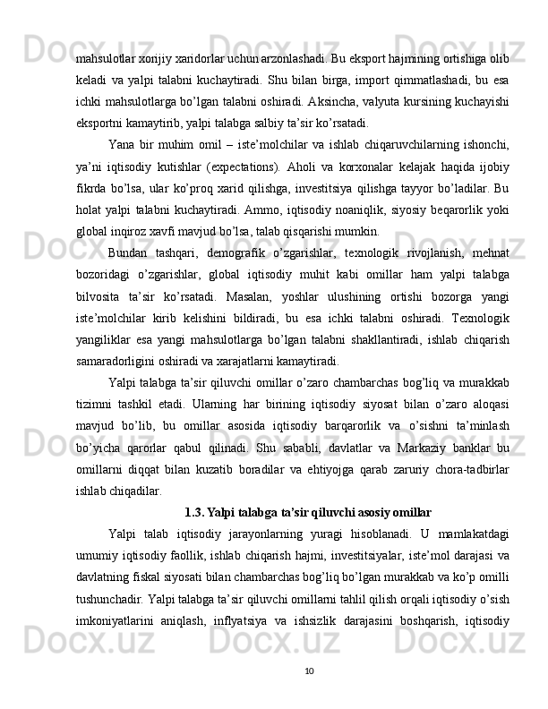 mahsulotlar xorijiy xaridorlar uchun arzonlashadi. Bu eksport hajmining ortishiga olib
keladi   va   yalpi   talabni   kuchaytiradi.   Shu   bilan   birga,   import   qimmatlashadi,   bu   esa
ichki mahsulotlarga bo’lgan talabni oshiradi. Aksincha, valyuta kursining kuchayishi
eksportni kamaytirib, yalpi talabga salbiy ta’sir ko’rsatadi.
Yana   bir   muhim   omil   –   iste’molchilar   va   ishlab   chiqaruvchilarning   ishonchi,
ya’ni   iqtisodiy   kutishlar   (expectations).   Aholi   va   korxonalar   kelajak   haqida   ijobiy
fikrda   bo’lsa,   ular   ko’proq   xarid   qilishga,   investitsiya   qilishga   tayyor   bo’ladilar.   Bu
holat   yalpi   talabni   kuchaytiradi.   Ammo,   iqtisodiy   noaniqlik,   siyosiy   beqarorlik   yoki
global inqiroz xavfi mavjud bo’lsa, talab qisqarishi mumkin.
Bundan   tashqari,   demografik   o’zgarishlar,   texnologik   rivojlanish,   mehnat
bozoridagi   o’zgarishlar,   global   iqtisodiy   muhit   kabi   omillar   ham   yalpi   talabga
bilvosita   ta’sir   ko’rsatadi.   Masalan,   yoshlar   ulushining   ortishi   bozorga   yangi
iste’molchilar   kirib   kelishini   bildiradi,   bu   esa   ichki   talabni   oshiradi.   Texnologik
yangiliklar   esa   yangi   mahsulotlarga   bo’lgan   talabni   shakllantiradi,   ishlab   chiqarish
samaradorligini oshiradi va xarajatlarni kamaytiradi.
Yalpi talabga ta’sir qiluvchi  omillar  o’zaro chambarchas bog’liq va murakkab
tizimni   tashkil   etadi.   Ularning   har   birining   iqtisodiy   siyosat   bilan   o’zaro   aloqasi
mavjud   bo’lib,   bu   omillar   asosida   iqtisodiy   barqarorlik   va   o’sishni   ta’minlash
bo’yicha   qarorlar   qabul   qilinadi.   Shu   sababli,   davlatlar   va   Markaziy   banklar   bu
omillarni   diqqat   bilan   kuzatib   boradilar   va   ehtiyojga   qarab   zaruriy   chora-tadbirlar
ishlab chiqadilar.
1.3. Yalpi talabga ta’sir qiluvchi asosiy omillar
Yalpi   talab   iqtisodiy   jarayonlarning   yuragi   hisoblanadi.   U   mamlakatdagi
umumiy iqtisodiy faollik, ishlab chiqarish hajmi, investitsiyalar, iste’mol darajasi  va
davlatning fiskal siyosati bilan chambarchas bog’liq bo’lgan murakkab va ko’p omilli
tushunchadir. Yalpi talabga ta’sir qiluvchi omillarni tahlil qilish orqali iqtisodiy o’sish
imkoniyatlarini   aniqlash,   inflyatsiya   va   ishsizlik   darajasini   boshqarish,   iqtisodiy
10 